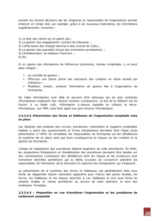 59
prendre les bonnes décisions par les dirigeants et responsables de l’organisation) permet
d’obtenir en temps réel, par exemple, grâce à de nouveaux traitements, les informations
supplémentaires suivantes :
1) La liste des clients qui ne paient pas ;
2) La gestion des engagements certains de trésorerie ;
3) L’affectation des charges directes à des centres de coûts ;
4) La gestion des quantités (tenue des inventaires permanents) ;
5) L’établissement de tableaux financiers ;
6) Etc.
Si on rajoute des informations de références (prévisions, normes comptables…), on peut
alors intégrer :
 Le contrôle de gestion ;
 Effectuer une bonne partie des prévisions des comptes en étant assisté par
ordinateur ;
 Modéliser, simuler, analyser l’information de gestion liée à l’organisation de
l’entreprise.
De telles informations sont déjà et peuvent être obtenues par de gros systèmes
informatiques employant des moyens humains conséquents. Le but de la réflexion est de
fournir, à un faible coût, l’information ci-dessus rappelée en utilisant la micro-
informatique, aux PME, sans faire appel aux gros moyens informatiques.
2.3.3.4.2 Présentation des forces et faiblesses de l’organisation comptable mise
en place
Les résultats des analyses des circuits, procédures, traitements et supports comptables
réalisés à partir des questionnaires et fiches d’évaluations devraient faire l’objet d’une
présentation à l’effet de sensibiliser les responsables de l’entreprise sur les défaillances
du système mis en place ainsi que leurs conséquences et risques sur les comptes et la
gestion de l’entreprise.
L’étape de l’adaptation des procédures dépend largement de celle précédente. En effet,
les propositions d’adaptation et d’amélioration des procédures devraient être basées sur
des constatations constituant des défaillances dont les risques et les incidences sont
nettement identifiés permettant par la même occasion de convaincre aisément les
responsables de l’entreprise de la nécessité d’y apporter les changements qui s’imposent.
La présentation de la synthèse des forces et faiblesses, est généralement faite sous
forme de diagramme faisant clairement apparaître pour chacun des points étudiés, les
forces, les faiblesses et les risques attachés à ces faiblesses le tout sous forme de
phrases simples et claires permettant au lecteur de saisir aisément, le sens des
remarques formulées.
2.3.3.4.3 - Proposition en vue d’améliorer l’organisation et les procédures de
traitement comptable
 