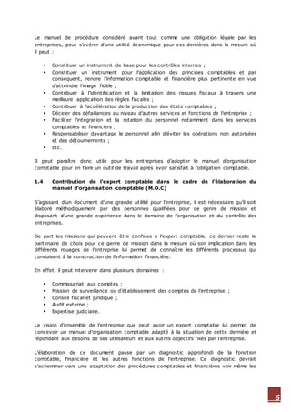 6
Le manuel de procédure considéré avant tout comme une obligation légale par les
entreprises, peut s’avérer d’une utilité économique pour ces dernières dans la mesure où
il peut :
 Constituer un instrument de base pour les contrôles internes ;
 Constituer un instrument pour l’application des principes comptables et par
conséquent, rendre l’information comptable et financière plus pertinente en vue
d’atteindre l’image fidèle ;
 Contribuer à l’identification et la limitation des risques fiscaux à travers une
meilleure application des règles fiscales ;
 Contribuer à l’accélération de la production des états comptables ;
 Déceler des défaillances au niveau d’autres services et fonctions de l’entreprise ;
 Faciliter l’intégration et la rotation du personnel notamment dans les services
comptables et financiers ;
 Responsabiliser davantage le personnel afin d’éviter les opérations non autorisées
et des détournements ;
 Etc.
Il peut paraître donc utile pour les entreprises d’adopter le manuel d’organisation
comptable pour en faire un outil de travail après avoir satisfait à l’obligation comptable.
1.4 Contribution de l’expert comptable dans le cadre de l’élaboration du
manuel d’organisation comptable (M.O.C)
S’agissant d’un document d’une grande utilité pour l’entreprise, il est nécessaire qu’il soit
élaboré méthodiquement par des personnes qualifiées pour ce genre de mission et
disposant d’une grande expérience dans le domaine de l’organisation et du contrôle des
entreprises.
De part les missions qui peuvent être confiées à l’expert comptable, ce dernier reste le
partenaire de choix pour ce genre de mission dans la mesure où son implication dans les
différents rouages de l’entreprise lui permet de connaître les différents processus qui
conduisent à la construction de l’information financière.
En effet, il peut intervenir dans plusieurs domaines :
 Commissariat aux comptes ;
 Mission de surveillance ou d’établissement des comptes de l’entreprise ;
 Conseil fiscal et juridique ;
 Audit externe ;
 Expertise judiciaire.
La vision d’ensemble de l’entreprise que peut avoir un expert comptable lui permet de
concevoir un manuel d’organisation comptable adapté à la situation de cette dernière et
répondant aux besoins de ses utilisateurs et aux autres objectifs fixés par l’entreprise.
L’élaboration de ce document passe par un diagnostic approfondi de la fonction
comptable, financière et les autres fonctions de l’entreprise. Ce diagnostic devrait
s’acheminer vers une adaptation des procédures comptables et financières voir même les
 