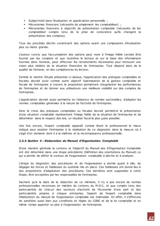 62
 Subjectivité dans l’évaluation et appréciation personnelle ;
 Mécanismes financiers (nécessite de simplement les comptabiliser) ;
 Mécanismes financiers à objectifs de présentation comptable (nécessite de les
comptabiliser compte tenu de la prise de conscience qu’ils changent la
présentation des comptes).
Tous les procédés décrits constituent des options ayant une composante d’évaluation
plus ou moins grande.
L’auteur conclu que l’accumulation des options peut nuire à l’image fidèle censée être
fournie par les comptes et que toutefois le lecteur et sur la base des informations
fournies dans l’annexe, peut effectuer les retraitements nécessaires pour retrouver une
vision plus réaliste de la situation financière de l’entreprise. Tout dépend alors de la
qualité de l’annexe, et des compétences du lecteur.
Comme le montre l’étude présentée ci-dessus, l’appréciation des pratiques comptables et
fiscales devrait avoir comme autre objectif l’optimisation de la gestion comptable et
fiscale de l’entreprise à travers la proposition permettant d’augmenter les performances
de l’entreprise et de donner aux utilisateurs une meilleure visibilité sur des comptes de
l’entreprise.
L’appréciation devrait aussi permettre en l’absence de normes sectorielles, d’adapter les
normes comptables générales à la nature de l’activité de l’entreprise.
Ainsi le choix des pratiques comptables ou fiscales devrait permettre la présentation
d’une situation comptable représentant l’image fidèle de la situation de l’entreprise et de
déterminer dans le respect des lois, un résultat fiscal le plus juste possible.
Une fois encore, l’expert comptable apparaît comme étant le professionnel le mieux
indiqué pour assister l’entreprise à la réalisation de ce diagnostic dans la mesure où il
s’agit d’un domaine dont il a la maîtrise et la reconnaissance professionnelle.
2.3.4 Section 4 : Elaboration du Manuel d’Organisation Comptable
D’une manière générale le contenu et l’objectif du Manuel des d’Organisation Comptable
ont été déterminé dans une étape précédente (Définition des orientations du Manuel) ce
qui a permis de définir le contour de l’organisation comptable à décrire et à analyser.
L’étape du diagnostic des procédures et de l’organisation a permis quant à elle, de
dégager les forces et faiblesses du système mis en place. Ces faiblesses ont donné lieu à
des propositions d’adaptation des procédures. Ces dernières sont supposées à cette
étape, être acceptées par les responsables de l’entreprise.
Sachant qu’à la date de la rédaction de ce mémoire, il n’y a pas encore de normes
professionnelles reconnues en matière de contenu du M.O.C, et que compte tenu des
particularités de chacun des secteurs d’activité de l’économie d’une part et des
particularités propres à chaque entreprise, l’apport de l’expert comptable dans
l’élaboration du manuel de l’organisation comptable est indéniable. En effet, il s’efforcera
de satisfaire aussi bien aux conditions et règles du CGNC et de la loi comptable et en
même temps apporter un plus à l’organisation de l’entreprise.
 