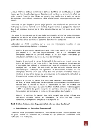 63
La seule référence pratique en matière de contenu du M.O.C est constituée par le projet
élaboré par les Conseils régionaux de Casablanca et sud (voir en annexe). En effet, ce
projet reprend l’essentiel des thèmes qui doivent être traités dans le cadre du manuel
d’organisation comptable et constitue un cadre général duquel toute adaptation peut s’en
inspirer.
Cependant, on peut regretter que ce projet propose une description des procédures de
l’entreprise à partir du moment où un membre du personnel de la comptabilité intervient
dans le dit processus ignorant par la même occasion tout ce qui s’est passé avant cette
action.
Cela aurait été souhaitable que la description soit complète afin qu’elle puisse renseigner
l’utilisateur sur toutes les étapes parcourues par le document ou la transaction avant
qu’elle atterrisse entre les mains du personnel de la fonction comptable.
L’adaptation du M.O.C consistera, sur la base des informations recueillies et des
conclusions des analyses réalisées ci dessus de :
 Adapter le contenu du manuel pour tenir compte des spécificités de l’entreprise
par rapport à sa structure organisationnelle. C’est le cas notamment des
entreprises disposant de plusieurs entités et de leur propre comptabilité qui
ensuite sera centralisée au niveau du siège de l’entreprise ;
 Adapter le contenu à la nature de l’activité de l’entreprise en tenant compte de
toutes les spécificités de cette activité. C’est le cas notamment des compagnies
d’assurances, des banques et organismes de crédit, les organismes de collecte de
l’épargne etc. En effet, les spécificités de ces secteurs résident dans les
caractéristiques techniques des opérations et transactions réalisées par ces
entreprises. Ainsi le circuit des ventes dans une entreprise industrielle n’est pas
identique a celui d’une banque ou une assurance et les documents véhiculant la
transaction de ventes, ne le sont pas non plus ;
 Adapter le contenu du manuel à la nature des traitements informatiques réalisés.
En effet, le degré d’intégration des traitements influe fortement sur le contenu du
manuel dans la mesure où toute la présentation se fera en fonction des
caractéristiques techniques du système utilisé. En effet, certains systèmes appelés
« ERP » (système de gestion intégrée des données) imposent leurs modèles à
l’organisation de l’entreprise et cette dernière est obligée de s’adapter ;
 Adapter le contenu du manuel pour tenir compte des autres thèmes que
l’entreprise souhaite aborder et notamment, la production des comptes
consolidés, la comptabilité analytique ou budgétaire etc.
2.3.5 Section 5 : Formation du personnel et mise en place du Manuel
a) Identification et formation du personnel
La mise en place du Manuel d’Organisation Comptable est souvent l’unique occasion pour
un grand nombre du personnel de s’informer sur les procédures comptables dites
« officielles » de l’entreprise.
 