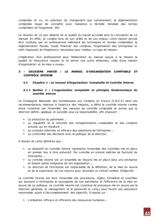65
comptable et ce, en prévision de changement que certainement, la réglementation
comptable risque de connaître avec l’adoption à l’échelle mondiale des normes
comptables de l’organisme IAS.
La réussite de ce pari dépend de la qualité du travail accompli pour la conception de ce
manuel. En effet, et compte tenu de son utilité et de ses enjeux, cette mission devrait
être conduite par un professionnel maîtrisant les techniques et normes comptables, la
réglementation fiscale, l’audit financier des comptes, l’organisation des entreprises et
enfin disposant de l’expérience nécessaire pour réaliser ce type de mission.
L’implication d’un professionnel pour l’élaboration du manuel assure à la mission la
qualité et l’assurance requise et lui donne une autre dimension, celle d’une mission
d’organisation et de mise a niveau.
3 - DEUXIEME PARTIE : LE MANUEL D’ORGANISATION COMPTABLE ET
CONTRÔLE INTERNE
3.1 Chapitre 1 : Le manuel d’Organisation Comptable et Contrôle Interne
3.1.1 Section 1 : L’organisation comptable et principes fondamentaux du
contrôle interne
La Compagnie Nationale des Commissaires aux Comptes en France (C.N.C.C) dans ses
recommandations relatives à l’exercice des missions, a défini le contrôle interne comme
étant constitué par l’ensemble des mesures de contrôle comptable et autres que la
direction définit, applique et surveille sous sa responsabilité, afin d’assurer :
 La protection du patrimoine ;
 La régularité et la sincérité des enregistrements comptables et des comptes
annuels qui en résultent ;
 La conduite ordonnée et efficace des opérations de l’entreprise ;
 La conformité des décisions avec la politique de la direction.
Il résulte de cette définition que :
 Le dispositif du contrôle interne représente l’ensemble des contrôles mis en place
en premier lieu à titre préventif. Par contrôle on entend maîtrise de l’activité de
l’entreprise ;
 Le contrôle interne est un ensemble de moyens mis en place dans une entreprise
et faisant partie intégrante de son organisation ;
 La direction de l’entreprise est responsable de la définition, de la mise en œuvre
et de la supervision de ces moyens pour atteindre un certain nombre d’objectifs.
Le contrôle interne est donc l’ensemble des procédures, règles, formalités et contrôles
qui assurent à l’entreprise la sauvegarde de son patrimoine et l’efficience de la mise en
œuvre de sa politique. Le contrôle interne est constitué de processus mis en œuvre par la
direction générale, le management et le personnel et conçu pour fournir une assurance
raisonnable quant à l’accomplissement des objectifs. Il repose sur :
 L’utilisation efficace et efficiente des ressources humaines ;
 