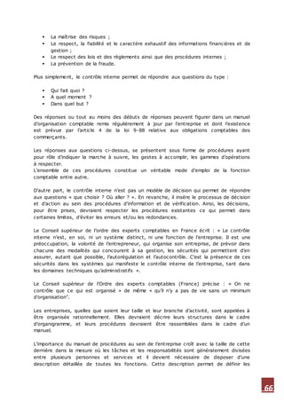 66
 La maîtrise des risques ;
 Le respect, la fiabilité et le caractère exhaustif des informations financières et de
gestion ;
 Le respect des lois et des règlements ainsi que des procédures internes ;
 La prévention de la fraude.
Plus simplement, le contrôle interne permet de répondre aux questions du type :
 Qui fait quoi ?
 A quel moment ?
 Dans quel but ?
Des réponses ou tout au moins des débuts de réponses peuvent figurer dans un manuel
d’organisation comptable remis régulièrement à jour par l’entreprise et dont l’existence
est prévue par l’article 4 de la loi 9-88 relative aux obligations comptables des
commerçants.
Les réponses aux questions ci-dessus, se présentent sous forme de procédures ayant
pour rôle d’indiquer la marche à suivre, les gestes à accomplir, les gammes d’opérations
à respecter.
L’ensemble de ces procédures constitue un véritable mode d’emploi de la fonction
comptable entre autre.
D’autre part, le contrôle interne n’est pas un modèle de décision qui permet de répondre
aux questions « que choisir ? Où aller ? ». En revanche, il insère le processus de décision
et d’action au sein des procédures d’information et de vérification. Ainsi, les décisions,
pour être prises, devraient respecter les procédures existantes ce qui permet dans
certaines limites, d’éviter les erreurs et/ou les redondances.
Le Conseil supérieur de l’ordre des experts comptables en France écrit : « Le contrôle
interne n’est, en soi, ni un système distinct, ni une fonction de l’entreprise. Il est une
préoccupation, la volonté de l’entrepreneur, qui organise son entreprise, de prévoir dans
chacune des modalités qui concourent à sa gestion, les sécurités qui permettent d’en
assurer, autant que possible, l’autorégulation et l’autocontrôle. C’est la présence de ces
sécurités dans les systèmes qui manifeste le contrôle interne de l’entreprise, tant dans
les domaines techniques qu’administratifs ».
Le Conseil supérieur de l’Ordre des experts comptables (France) précise : « On ne
contrôle que ce qui est organisé » de même « qu’il n’y a pas de vie sans un minimum
d’organisation".
Les entreprises, quelles que soient leur taille et leur branche d’activité, sont appelées à
être organisée rationnellement. Elles devraient décrire leurs structures dans le cadre
d’organigramme, et leurs procédures devraient être rassemblées dans le cadre d’un
manuel.
L’importance du manuel de procédures au sein de l’entreprise croît avec la taille de cette
dernière dans la mesure où les tâches et les responsabilités sont généralement divisées
entre plusieurs personnes et services et il devient nécessaire de disposer d’une
description détaillée de toutes les fonctions. Cette description permet de définir les
 