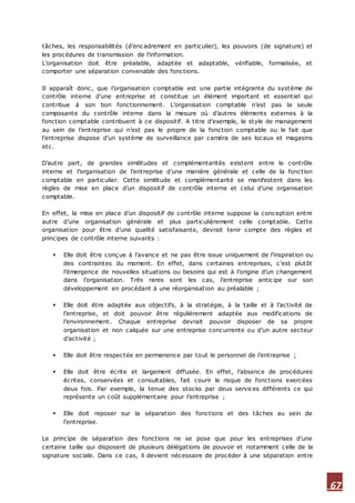 67
tâches, les responsabilités (d’encadrement en particulier), les pouvoirs (de signature) et
les procédures de transmission de l’information.
L’organisation doit être préalable, adaptée et adaptable, vérifiable, formalisée, et
comporter une séparation convenable des fonctions.
Il apparaît donc, que l’organisation comptable est une partie intégrante du système de
contrôle interne d’une entreprise et constitue un élément important et essentiel qui
contribue à son bon fonctionnement. L’organisation comptable n’est pas la seule
composante du contrôle interne dans la mesure où d’autres éléments externes à la
fonction comptable contribuent à ce dispositif. A titre d’exemple, le style de management
au sein de l’entreprise qui n’est pas le propre de la fonction comptable ou le fait que
l’entreprise dispose d’un système de surveillance par caméra de ses locaux et magasins
etc.
D’autre part, de grandes similitudes et complémentarités existent entre le contrôle
interne et l’organisation de l’entreprise d’une manière générale et celle de la fonction
comptable en particulier. Cette similitude et complémentarité se manifestent dans les
règles de mise en place d’un dispositif de contrôle interne et celui d’une organisation
comptable.
En effet, la mise en place d’un dispositif de contrôle interne suppose la conception entre
autre d’une organisation générale et plus particulièrement celle comptable. Cette
organisation pour être d’une qualité satisfaisante, devrait tenir compte des règles et
principes de contrôle interne suivants :
 Elle doit être conçue à l’avance et ne pas être issue uniquement de l’inspiration ou
des contraintes du moment. En effet, dans certaines entreprises, c’est plutôt
l’émergence de nouvelles situations ou besoins qui est à l’origine d’un changement
dans l’organisation. Très rares sont les cas, l’entreprise antic ipe sur son
développement en procédant à une réorganisation au préalable ;
 Elle doit être adaptée aux objectifs, à la stratégie, à la taille et à l’activité de
l’entreprise, et doit pouvoir être régulièrement adaptée aux modifications de
l’environnement. Chaque entreprise devrait pouvoir disposer de sa propre
organisation et non calquée sur une entreprise concurrente ou d’un autre secteur
d’activité ;
 Elle doit être respectée en permanence par tout le personnel de l’entreprise ;
 Elle doit être écrite et largement diffusée. En effet, l’absence de procédures
écrites, conservées et consultables, fait courir le risque de fonctions exercées
deux fois. Par exemple, la tenue des stocks par deux services différents ce qui
représente un coût supplémentaire pour l’entreprise ;
 Elle doit reposer sur la séparation des fonctions et des tâches au sein de
l’entreprise.
Le principe de séparation des fonctions ne se pose que pour les entreprises d’une
certaine taille qui disposent de plusieurs délégations de pouvoir et notamment celle de la
signature sociale. Dans ce cas, il devient nécessaire de procéder à une séparation entre
 