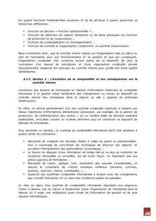 68
les quatre fonctions fondamentales suivantes et de les attribuer à quatre personnes ou
hiérarchies différentes :
 Fonction de décision « fonction opérationnelle » ;
 Fonction de détention de valeurs monétaires ou de biens physiques (ou fonction
de protection et de conservation) ;
 Fonction de comptabilisation et d’enregistrement ;
 Fonction de contrôle et d’approbation comprenant un système d’autorisation.
Nous constatons donc, que le contrôle interne repose sur l’organisation mise en place au
sein de l’entreprise pour son fonctionnement et sa gestion et que par conséquent,
l’organisation comptable n’en constitue qu’une partie de ce dispositif. De plus, la
conception d’un manuel de procédures et d’une organisation comptable devrait
nécessairement respecter les principes du contrôle interne pour qu’elle soit d’une qualité
satisfaisante.
3.1.2 Section 2 : L’évolution de la comptabilité et ses conséquences sur le
contrôle interne
L’évolution des besoins de l’entreprise en matière d’information financière et comptable
nécessaire à la gestion induit fatalement des changements au niveau du dispositif du
contrôle interne des entreprises dans la mesure où elle y apporte de profondes
modifications.
En effet, on attend généralement d’un bon système comptable l’aptitude à traduire une
masse importante d’informations élémentaires (provenant, par exemple, de la gestion de
production, de l’administration des ventes…) en un nombre limité de données aisément
exploitables, articulées suivant un schéma pertinent pour en constituer un dispositif de
pilotage de l’entreprise.
Pour atteindre ce résultat, un système de comptabilité informatisé (SCI) doit satisfaire à
quatre séries de contraintes :
 Nécessité de comparer les données réelles à celles du passé ou prévisionnelles.
Ceci à l’avantage de concrétiser les techniques de direction par objectif, et
accélérer l’interprétation des phénomènes économiques ;
 Le besoin de disposer d’une information en temps réel et ne plus se contenter de
situations mensuelles ou annuelles, qui de toute façon, ne répondent pas aux
préoccupations de l’entreprise ;
 Nécessité de traiter, agréger, trier, interpréter des volumes considérables, et
assurer le croisement de critères d’analyse nombreux (divisions, contrats,
produits, marchés, clients, commandes…) ;
 Capacité des systèmes comptables informatisés à évoluer avec les changements
que connaît l’entreprise et ce, dans des conditions jugées acceptables.
La mise en place d’un système de comptabilité informatisé répondant aux exigences
citées ci-dessus, est de nature à bouleverser toute l’organisation de l’entreprise dans la
mesure où il exige une intégration quasi totale de l’information de gestion et de gros
moyens informatiques.
 