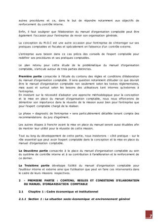 7
autres procédures et ce, dans le but de répondre notamment aux objectifs de
renforcement du contrôle interne.
Enfin, il faut souligner que l’élaboration du manuel d’organisation comptable peut être
également l’occasion pour l’entreprise de revoir son organisation générale.
La conception du M.O.C est une autre occasion pour l’entreprise de s’interroger sur ses
pratiques comptables et fiscales et spécialement en l’absence d’un contrôle externe.
L’entreprise aura besoin dans ce cas précis des conseils de l’expert comptable pour
redéfinir ses procédures et ses pratiques comptables.
Le plan retenu pour cette étude de la problématique du manuel d’organisation
comptable, s’articule autour de trois parties distinctes.
Première partie consacrée à l’étude du contenu des règles et conditions d’élaboration
du manuel d’organisation comptable. Il sera question notamment d’étudier ce que devrait
être le manuel d’organisation comptable non seulement selon les textes réglementaires,
mais aussi et surtout selon les besoins des utilisateurs tant internes qu’externes à
l’entreprise.
En insistant sur la nécessité d’adopter une approche méthodologique pour la conception
et la mise en place du manuel d’organisation comptable, nous nous efforcerons de
démontrer son importance dans la réussite de la mission aussi bien pour l’entreprise que
pour l’expert comptable chargé de la réaliser.
La phase « diagnostic de l’entreprise » sera particulièrement détaillée tenant compte des
recommandations du jury d’agrément.
Les autres étapes à franchir avant la mise en place du manuel seront aussi étudiées afin
de montrer leur utilité pour la réussite de cette mission.
Tout au long du développement de cette partie, nous insisterons - côté pratique - sur le
rôle essentiel que peut avoir l’expert comptable dans la conception et la mise en place du
manuel d’organisation comptable.
La Deuxième partie consacrée à la place du manuel d’organisation comptable au sein
du système de contrôle interne et à sa contribution à l’amélioration et le renforcement de
ce dernier.
La Troisième partie développe l’utilité du manuel d’organisation comptable pour
l’auditeur interne et externe ainsi que l’utilisation que peut en faire ces intervenants dans
le cadre de leurs missions respectives.
2 - PREMIERE PARTIE : CONTENU, REGLES ET CONDITIONS D’ELABORATION
DU MANUEL D’ORGANISATION COMPTABLE
2.1 Chapitre 1 : Cadre économique et institutionnel
2.1.1 Section 1 : La situation socio-économique et environnement général
 