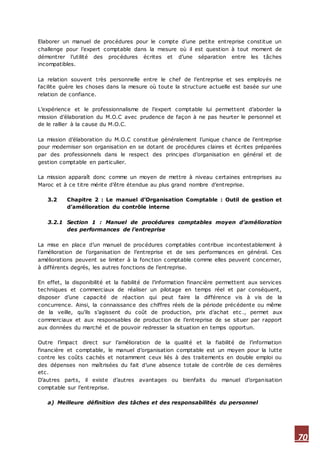 70
Elaborer un manuel de procédures pour le compte d’une petite entreprise constitue un
challenge pour l’expert comptable dans la mesure où il est question à tout moment de
démontrer l’utilité des procédures écrites et d’une séparation entre les tâches
incompatibles.
La relation souvent très personnelle entre le chef de l’entreprise et ses employés ne
facilite guère les choses dans la mesure où toute la structure actuelle est basée sur une
relation de confiance.
L’expérience et le professionnalisme de l’expert comptable lui permettent d’aborder la
mission d’élaboration du M.O.C avec prudence de façon à ne pas heurter le personnel et
de le rallier à la cause du M.O.C.
La mission d’élaboration du M.O.C constitue généralement l’unique chance de l’entreprise
pour moderniser son organisation en se dotant de procédures claires et écrites préparées
par des professionnels dans le respect des principes d’organisation en général et de
gestion comptable en particulier.
La mission apparaît donc comme un moyen de mettre à niveau certaines entreprises au
Maroc et à ce titre mérite d’être étendue au plus grand nombre d’entreprise.
3.2 Chapitre 2 : Le manuel d’Organisation Comptable : Outil de gestion et
d’amélioration du contrôle interne
3.2.1 Section 1 : Manuel de procédures comptables moyen d’amélioration
des performances de l’entreprise
La mise en place d’un manuel de procédures comptables contribue incontestablement à
l’amélioration de l’organisation de l’entreprise et de ses performances en général. Ces
améliorations peuvent se limiter à la fonction comptable comme elles peuvent concerner,
à différents degrés, les autres fonctions de l’entreprise.
En effet, la disponibilité et la fiabilité de l’information financière permettent aux services
techniques et commerciaux de réaliser un pilotage en temps réel et par conséquent,
disposer d’une capacité de réaction qui peut faire la différence vis à vis de la
concurrence. Ainsi, la connaissance des chiffres réels de la période précédente ou même
de la veille, qu’ils s’agissent du coût de production, prix d’achat etc ., permet aux
commerciaux et aux responsables de production de l’entreprise de se situer par rapport
aux données du marché et de pouvoir redresser la situation en temps opportun.
Outre l’impact direct sur l’amélioration de la qualité et la fiabilité de l’information
financière et comptable, le manuel d’organisation comptable est un moyen pour la lutte
contre les coûts cachés et notamment ceux liés à des traitements en double emploi ou
des dépenses non maîtrisées du fait d’une absence totale de contrôle de ces dernières
etc.
D’autres parts, il existe d’autres avantages ou bienfaits du manuel d’organisation
comptable sur l’entreprise.
a) Meilleure définition des tâches et des responsabilités du personnel
 