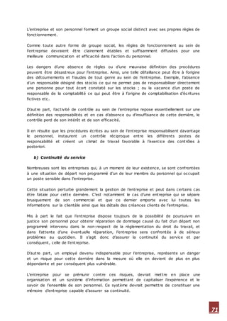 71
L’entreprise et son personnel forment un groupe social distinct avec ses propres règles de
fonctionnement.
Comme toute autre forme de groupe social, les règles de fonctionnement au sein de
l’entreprise devraient être clairement établies et suffisamment diffusées pour une
meilleure communication et efficacité dans l’action du personnel.
Les dangers d’une absence de règles ou d’une mauvaise définition des procédures
peuvent être désastreux pour l’entreprise. Ainsi, une telle défaillance peut être à l’origine
des détournements et fraudes de tout genre au sein de l’entreprise. Exemple, l’absence
d’un responsable désigné des stocks ce qui ne permet pas de responsabiliser directement
une personne pour tout écart constaté sur les stocks ; ou la vacance d’un poste de
responsable de la comptabilité ce qui peut être à l’origine de comptabilisation d’écritures
fictives etc.
D’autre part, l’activité de contrôle au sein de l’entreprise repose essentiellement sur une
définition des responsabilités et en cas d’absence ou d’insuffisance de cette dernière, le
contrôle perd de son intérêt et de son efficacité.
Il en résulte que les procédures écrites au sein de l’entreprise responsabilisent davantage
le personnel, instaurent un contrôle réciproque entre les différents postes de
responsabilité et créent un climat de travail favorable à l’exercice des contrôles à
posteriori.
b) Continuité du service
Nombreuses sont les entreprises qui, à un moment de leur existence, se sont confrontées
à une situation de départ non programmé d’un de leur membre du personnel qui occupait
un poste sensible dans l’entreprise.
Cette situation perturbe grandement la gestion de l’entreprise et peut dans certains cas
être fatale pour cette dernière. C’est notamment le cas d’une entreprise qui se sépare
brusquement de son commercial et que ce dernier emporte avec lui toutes les
informations sur la clientèle ainsi que les détails des créances clients de l’entreprise.
Mis à part le fait que l’entreprise dispose toujours de la possibilité de poursuivre en
justice son personnel pour obtenir réparation de dommage causé du fait d’un départ non
programmé intervenu dans le non-respect de la réglementation du droit du travail, et
dans l’attente d’une éventuelle réparation, l’entreprise sera confrontée à de sérieux
problèmes au quotidien. Il s’agit donc d’assurer la continuité du service et par
conséquent, celle de l’entreprise.
D’autre part, un employé devenu indispensable pour l’entreprise, représente un danger
et un risque pour cette dernière dans la mesure où elle en devient de plus en plus
dépendante et par conséquent plus vulnérable.
L’entreprise pour se prémunir contre ces risques, devrait mettre en place une
organisation et un système d’information permettant de capitaliser l’expérience et le
savoir de l’ensemble de son personnel. Ce système devrait permettre de constituer une
mémoire d’entreprise capable d’assurer sa continuité.
 