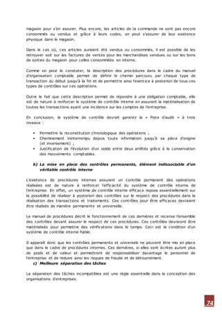 74
magasin pour s’en assurer. Plus encore, les articles de la commande ne sont pas encore
consommés ou vendus et grâce à leurs codes, on peut s’assurer de leur existence
physique dans le magasin.
Dans le cas où, ces articles auraient été vendus ou consommés, il est possible de les
retrouver soit sur les factures de ventes pour les marchandises vendues ou sur les bons
de sorties du magasin pour celles consommées en interne.
Comme on peut le constater, la description des procédures dans le cadre du manuel
d’organisation comptable permet de définir le chemin parcouru par chaque type de
transaction du début jusqu'à la fin et de permettre ainsi l’exercice à posteriori de tous ces
types de contrôles sur ces opérations.
Outre le fait que cette description permet de répondre à une obligation comptable, elle
est de nature à renforcer le système de contrôle interne en assurant la matérialisation de
toutes les transactions ayant une incidence sur les comptes de l’entreprise.
En conclusion, le système de contrôle devrait garantir la « Piste d’audit » à trois
niveaux :
 Permettre la reconstitution chronologique des opérations ;
 Cheminement ininterrompu depuis toute information jusqu’à sa pièce d’origine
(et inversement) ;
 Justification de l’évolution d’un solde entre deux arrêtés grâce à la conservation
des mouvements comptables.
b) La mise en place des contrôles permanents, élément indissociable d’un
véritable contrôle interne
L’existence de procédures internes assurant un contrôle permanent des opérations
réalisées est de nature à renforcer l’efficacité du système de contrôle interne de
l’entreprise. En effet, un système de contrôle interne efficace repose essentiellement sur
la possibilité de réaliser à posteriori des contrôles sur le respect des procédures dans la
réalisation des transactions et traitements. Ces contrôles pour être efficaces devraient
être réalisés de manière permanente et universelle.
Le manuel de procédures décrit le fonctionnement de ces dernières et recense l’ensemble
des contrôles devant assurer le respect de ces procédures. Ces contrôles devraient être
matérialisés pour permettre des vérifications dans le temps. Ceci est la condition d’un
système de contrôle interne fiable.
Il apparaît donc que les contrôles permanents et universels ne peuvent être mis en place
que dans le cadre de procédures internes. Ces dernières, si elles sont écrites auront plus
de poids et de valeur et permettront de responsabiliser davantage le personnel de
l’entreprise et de réduire ainsi les risques de fraude et de détournement.
c) Meilleure séparation des tâches
La séparation des tâches incompatibles est une règle essentielle dans la conception des
organisations d’entreprises.
 