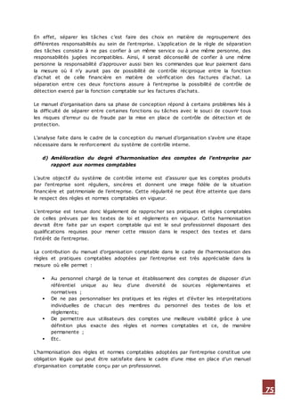 75
En effet, séparer les tâches c’est faire des choix en matière de regroupement des
différentes responsabilités au sein de l’entreprise. L’application de la règle de séparation
des tâches consiste à ne pas confier à un même service ou à une même personne, des
responsabilités jugées incompatibles. Ainsi, il serait déconseillé de confier à une même
personne la responsabilité d’approuver aussi bien les commandes que leur paiement dans
la mesure où il n’y aurait pas de possibilité de contrôle réciproque entre la fonction
d’achat et de celle financière en matière de vérification des factures d’achat. La
séparation entre ces deux fonctions assure à l’entreprise la possibilité de contrôle de
détection exercé par la fonction comptable sur les factures d’achats.
Le manuel d’organisation dans sa phase de conception répond à certains problèmes liés à
la difficulté de séparer entre certaines fonctions ou tâches avec le souci de couvrir tous
les risques d’erreur ou de fraude par la mise en place de contrôle de détection et de
protection.
L’analyse faite dans le cadre de la conception du manuel d’organisation s’avère une étape
nécessaire dans le renforcement du système de contrôle interne.
d) Amélioration du degré d’harmonisation des comptes de l’entreprise par
rapport aux normes comptables
L’autre objectif du système de contrôle interne est d’assurer que les comptes produits
par l’entreprise sont réguliers, sincères et donnent une image fidèle de la situation
financière et patrimoniale de l’entreprise. Cette régularité ne peut être atteinte que dans
le respect des règles et normes comptables en vigueur.
L’entreprise est tenue donc légalement de rapprocher ses pratiques et règles comptables
de celles prévues par les textes de loi et règlements en vigueur. Cette harmonisation
devrait être faite par un expert comptable qui est le seul professionnel disposant des
qualifications requises pour mener cette mission dans le respect des textes et dans
l’intérêt de l’entreprise.
La contribution du manuel d’organisation comptable dans le cadre de l’harmonisation des
règles et pratiques comptables adoptées par l’entreprise est très appréciable dans la
mesure où elle permet :
 Au personnel chargé de la tenue et établissement des comptes de disposer d’un
référentiel unique au lieu d’une diversité de sources réglementaires et
normatives ;
 De ne pas personnaliser les pratiques et les règles et d’éviter les interprétations
individuelles de chacun des membres du personnel des textes de lois et
règlements;
 De permettre aux utilisateurs des comptes une meilleure visibilité grâce à une
définition plus exacte des règles et normes comptables et ce, de manière
permanente ;
 Etc.
L’harmonisation des règles et normes comptables adoptées par l’entreprise constitue une
obligation légale qui peut être satisfaite dans le cadre d’une mise en place d’un manuel
d’organisation comptable conçu par un professionnel.
 