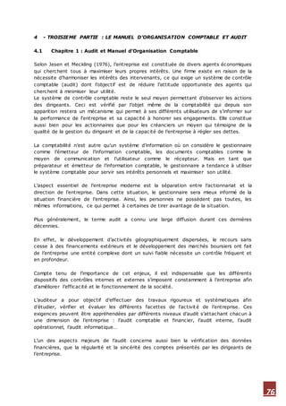 76
4 - TROISIEME PARTIE : LE MANUEL D’ORGANISATION COMPTABLE ET AUDIT
4.1 Chapitre 1 : Audit et Manuel d’Organisation Comptable
Selon Jesen et Meckling (1976), l’entreprise est constituée de divers agents économiques
qui cherchent tous à maximiser leurs propres intérêts. Une firme existe en raison de la
nécessite d’harmoniser les intérêts des intervenants, ce qui exige un système de contrôle
comptable (audit) dont l’objectif est de réduire l’attitude opportuniste des agents qui
cherchent à minimiser leur utilité.
Le système de contrôle comptable reste le seul moyen permettant d’observer les actions
des dirigeants. Ceci est vérifié par l’objet même de la comptabilité qui depuis son
apparition restera un mécanisme qui permet à ses différents utilisateurs de s’informer sur
la performance de l‘entreprise et sa capacité à honorer ses engagements. Elle constitue
aussi bien pour les actionnaires que pour les créanciers un moyen qui témoigne de la
qualité de la gestion du dirigeant et de la capacité de l’entreprise à régler ses dettes.
La comptabilité n’est autre qu’un système d’information où on considère le gestionnaire
comme l’émetteur de l’information comptable, les documents comptables comme le
moyen de communication et l’utilisateur comme le récepteur. Mais en tant que
préparateur et émetteur de l’information comptable, le gestionnaire a tendance à utiliser
le système comptable pour servir ses intérêts personnels et maximiser son utilité.
L’aspect essentiel de l’entreprise moderne est la séparation entre l’actionnariat et la
direction de l’entreprise. Dans cette situation, le gestionnaire sera mieux informé de la
situation financière de l’entreprise. Ainsi, les personnes ne possèdent pas toutes, les
mêmes informations, ce qui permet à certaines de tirer avantage de la situation.
Plus généralement, le terme audit a connu une large diffusion durant ces dernières
décennies.
En effet, le développement d’activités géographiquement dispersées, le recours sans
cesse à des financements extérieurs et le développement des marchés boursiers ont fait
de l’entreprise une entité complexe dont un suivi fiable nécessite un contrôle fréquent et
en profondeur.
Compte tenu de l’importance de cet enjeux, il est indispensable que les différents
dispositifs des contrôles internes et externes s’imposent constamment à l’entreprise afin
d’améliorer l’efficacité et le fonctionnement de la société.
L’auditeur a pour objectif d’effectuer des travaux rigoureux et systématiques afin
d’étudier, vérifier et évaluer les différents facettes de l’activité de l’entreprise. Ces
exigences peuvent être appréhendées par différents niveaux d’audit s’attachant chacun à
une dimension de l’entreprise : l’audit comptable et financier, l’audit interne, l’audit
opérationnel, l’audit informatique…
L’un des aspects majeurs de l’audit concerne aussi bien la vérification des données
financières, que la régularité et la sincérité des comptes présentés par les dirigeants de
l’entreprise.
 