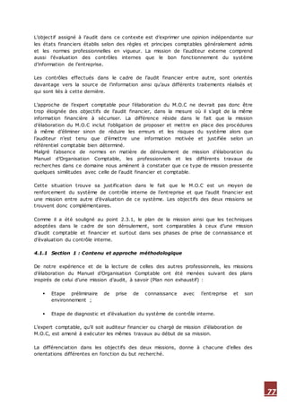 77
L’objectif assigné à l’audit dans ce contexte est d’exprimer une opinion indépendante sur
les états financiers établis selon des règles et principes comptables généralement admis
et les normes professionnelles en vigueur. La mission de l’auditeur externe comprend
aussi l’évaluation des contrôles internes que le bon fonctionnement du système
d’information de l’entreprise.
Les contrôles effectués dans le cadre de l’audit financier entre autre, sont orientés
davantage vers la source de l’information ainsi qu’aux différents traitements réalisés et
qui sont liés à cette dernière.
L’approche de l’expert comptable pour l’élaboration du M.O.C ne devrait pas donc être
trop éloignée des objectifs de l’audit financier, dans la mesure où il s’agit de la même
information financière à sécuriser. La différence réside dans le fait que la mission
d’élaboration du M.O.C inclut l’obligation de proposer et mettre en place des procédures
à même d’éliminer sinon de réduire les erreurs et les risques du système alors que
l’auditeur n’est tenu que d’émettre une information motivée et justifiée selon un
référentiel comptable bien déterminé.
Malgré l’absence de normes en matière de déroulement de mission d’élaboration du
Manuel d’Organisation Comptable, les professionnels et les différents travaux de
recherches dans ce domaine nous amènent à constater que ce type de mission pressente
quelques similitudes avec celle de l’audit financier et comptable.
Cette situation trouve sa justification dans le fait que le M.O.C est un moyen de
renforcement du système de contrôle interne de l’entreprise et que l’audit financier est
une mission entre autre d’évaluation de ce système. Les objectifs des deux missions se
trouvent donc complémentaires.
Comme il a été souligné au point 2.3.1, le plan de la mission ainsi que les techniques
adoptées dans le cadre de son déroulement, sont comparables à ceux d’une mission
d’audit comptable et financier et surtout dans ses phases de prise de connaissance et
d’évaluation du contrôle interne.
4.1.1 Section 1 : Contenu et approche méthodologique
De notre expérience et de la lecture de celles des autres professionnels, les missions
d’élaboration du Manuel d’Organisation Comptable ont été menées suivant des plans
inspirés de celui d’une mission d’audit, à savoir (Plan non exhaustif) :
 Etape préliminaire de prise de connaissance avec l’entreprise et son
environnement ;
 Etape de diagnostic et d’évaluation du système de contrôle interne.
L’expert comptable, qu’il soit auditeur financier ou chargé de mission d’élaboration de
M.O.C, est amené à exécuter les mêmes travaux au début de sa mission.
La différenciation dans les objectifs des deux missions, donne à chacune d’elles des
orientations différentes en fonction du but recherché.
 