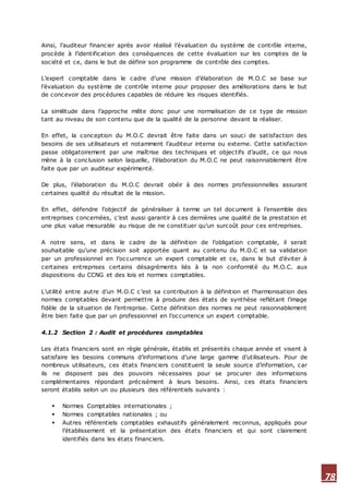 78
Ainsi, l’auditeur financier après avoir réalisé l’évaluation du système de contrôle interne,
procède à l’identification des conséquences de cette évaluation sur les comptes de la
société et ce, dans le but de définir son programme de contrôle des comptes.
L’expert comptable dans le cadre d’une mission d’élaboration de M.O.C se base sur
l’évaluation du système de contrôle interne pour proposer des améliorations dans le but
de concevoir des procédures capables de réduire les risques identifiés.
La similitude dans l’approche milite donc pour une normalisation de ce type de mission
tant au niveau de son contenu que de la qualité de la personne devant la réaliser.
En effet, la conception du M.O.C devrait être faite dans un souci de satisfaction des
besoins de ses utilisateurs et notamment l’auditeur interne ou externe. Cette satisfaction
passe obligatoirement par une maîtrise des techniques et objectifs d’audit, ce qui nous
mène à la conclusion selon laquelle, l’élaboration du M.O.C ne peut raisonnablement être
faite que par un auditeur expérimenté.
De plus, l’élaboration du M.O.C devrait obéir à des normes professionnelles assurant
certaines qualité du résultat de la mission.
En effet, défendre l’objectif de généraliser à terme un tel document à l’ensemble des
entreprises concernées, c’est aussi garantir à ces dernières une qualité de la prestation et
une plus value mesurable au risque de ne constituer qu’un surcoût pour ces entreprises.
A notre sens, et dans le cadre de la définition de l’obligation comptable, il serait
souhaitable qu’une précision soit apportée quant au contenu du M.O.C et sa validation
par un professionnel en l’occurrence un expert comptable et ce, dans le but d’éviter à
certaines entreprises certains désagréments liés à la non conformité du M.O.C. aux
dispositions du CCNG et des lois et normes comptables.
L’utilité entre autre d’un M.O.C c’est sa contribution à la définition et l’harmonisation des
normes comptables devant permettre à produire des états de synthèse reflétant l’image
fidèle de la situation de l’entreprise. Cette définition des normes ne peut raisonnablement
être bien faite que par un professionnel en l’occurrence un expert comptable.
4.1.2 Section 2 : Audit et procédures comptables
Les états financiers sont en règle générale, établis et présentés chaque année et visent à
satisfaire les besoins communs d’informations d’une large gamme d’utilisateurs. Pour de
nombreux utilisateurs, ces états financiers constituent la seule source d’information, car
ils ne disposent pas des pouvoirs nécessaires pour se procurer des informations
complémentaires répondant précisément à leurs besoins. Ainsi, ces états financiers
seront établis selon un ou plusieurs des référentiels suivants :
 Normes Comptables internationales ;
 Normes comptables nationales ; ou
 Autres référentiels comptables exhaustifs généralement reconnus, appliqués pour
l’établissement et la présentation des états financiers et qui sont clairement
identifiés dans les états financiers.
 