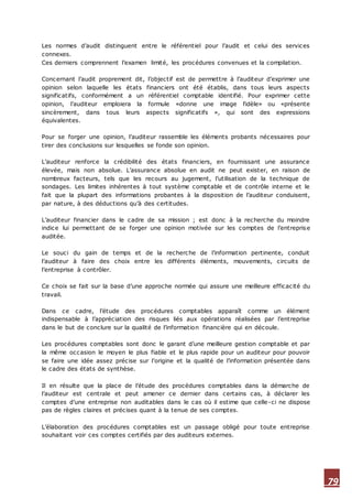 79
Les normes d’audit distinguent entre le référentiel pour l’audit et celui des services
connexes.
Ces derniers comprennent l’examen limité, les procédures convenues et la compilation.
Concernant l’audit proprement dit, l’objectif est de permettre à l’auditeur d’exprimer une
opinion selon laquelle les états financiers ont été établis, dans tous leurs aspects
significatifs, conformément a un référentiel comptable identifié. Pour exprimer cette
opinion, l’auditeur emploiera la formule «donne une image fidèle» ou «présente
sincèrement, dans tous leurs aspects significatifs », qui sont des expressions
équivalentes.
Pour se forger une opinion, l’auditeur rassemble les éléments probants nécessaires pour
tirer des conclusions sur lesquelles se fonde son opinion.
L’auditeur renforce la crédibilité des états financiers, en fournissant une assurance
élevée, mais non absolue. L’assurance absolue en audit ne peut exister, en raison de
nombreux facteurs, tels que les recours au jugement, l’utilisation de la technique de
sondages. Les limites inhérentes à tout système comptable et de contrôle interne et le
fait que la plupart des informations probantes à la disposition de l’auditeur conduisent,
par nature, à des déductions qu’à des certitudes.
L’auditeur financier dans le cadre de sa mission ; est donc à la recherche du moindre
indice lui permettant de se forger une opinion motivée sur les comptes de l’entreprise
auditée.
Le souci du gain de temps et de la recherche de l’information pertinente, conduit
l’auditeur à faire des choix entre les différents éléments, mouvements, circuits de
l’entreprise à contrôler.
Ce choix se fait sur la base d’une approche normée qui assure une meilleure efficacité du
travail.
Dans ce cadre, l’étude des procédures comptables apparaît comme un élément
indispensable à l’appréciation des risques liés aux opérations réalisées par l’entreprise
dans le but de conclure sur la qualité de l’information financière qui en découle.
Les procédures comptables sont donc le garant d’une meilleure gestion comptable et par
la même occasion le moyen le plus fiable et le plus rapide pour un auditeur pour pouvoir
se faire une idée assez précise sur l’origine et la qualité de l’information présentée dans
le cadre des états de synthèse.
Il en résulte que la place de l’étude des procédures comptables dans la démarche de
l’auditeur est centrale et peut amener ce dernier dans certains cas, à déclarer les
comptes d’une entreprise non auditables dans le cas où il estime que celle-ci ne dispose
pas de règles claires et précises quant à la tenue de ses comptes.
L’élaboration des procédures comptables est un passage obligé pour toute entreprise
souhaitant voir ces comptes certifiés par des auditeurs externes.
 