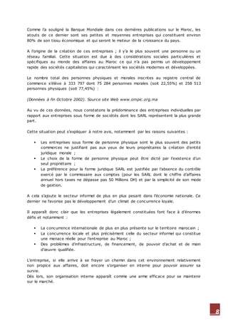 8
Comme l’a souligné la Banque Mondiale dans ces dernières publications sur le Maroc, les
atouts de ce dernier sont ses petites et moyennes entreprises qui constituent environ
80% de son tissu économique et qui seront le moteur de la croissance du pays.
A l’origine de la création de ces entreprises ; il y’a le plus souvent une personne ou un
réseau familial. Cette situation est due à des considérations sociales particulières et
spécifiques au monde des affaires au Maroc ce qui n’a pas permis un développement
rapide des sociétés capitalistes qui caractérisent les sociétés modernes et développées.
Le nombre total des personnes physiques et morales inscrites au registre central de
commerce s’élève à 333 797 dont 75 284 personnes morales (soit 22,55%) et 258 513
personnes physiques (soit 77,45%) :
(Données à fin Octobre 2002). Source site Web www.ompic.org.ma
Au vu de ces données, nous constatons la prédominance des entreprises individuelles par
rapport aux entreprises sous forme de sociétés dont les SARL représentent la plus grande
part.
Cette situation peut s’expliquer à notre avis, notamment par les raisons suivantes :
 Les entreprises sous forme de personne physique sont le plus souvent des petits
commerces ne justifiant pas aux yeux de leurs propriétaires la création d’entité
juridique morale ;
 Le choix de la forme de personne physique peut être dicté par l’existence d’un
seul propriétaire ;
 La préférence pour la forme juridique SARL est justifiée par l’absence du contrôle
exercé par le commissaire aux comptes (pour les SARL dont le chiffre d’affaires
annuel hors taxes ne dépasse pas 50 Millions DH) et par la simplicité de son mode
de gestion.
A cela s’ajoute le secteur informel de plus en plus pesant dans l’économie nationale. Ce
dernier ne favorise pas le développement d’un climat de concurrence loyale.
Il apparaît donc clair que les entreprises légalement constituées font face à d’énormes
défis et notamment :
 La concurrence internationale de plus en plus présente sur le territoire marocain ;
 La concurrence locale et plus précisément celle du secteur informel qui constitue
une menace réelle pour l’entreprise au Maroc ;
 Des problèmes d’infrastructure, de financement, de pouvoir d’achat et de main
d’œuvre qualifiée.
L’entreprise, si elle arrive à se frayer un chemin dans cet environnement relativement
non propice aux affaires, doit encore s’organiser en interne pour pouvoir assurer sa
survie.
Dès lors, son organisation interne apparaît comme une arme efficace pour se maintenir
sur le marché.
 