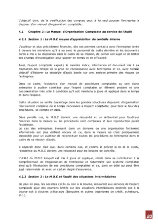 80
L’objectif donc de la certification des comptes peut à lui seul pousser l’entreprise à
disposer d’un manuel d’organisation comptable.
4.2 Chapitre 2 : Le Manuel d’Organisation Comptable au service de l’Audit
4.2.1 Section 1 : Le M.O.C moyen d’appréciation du contrôle interne
L’auditeur et plus précisément financier, dès ses premiers contacts avec l’entreprise tente
à travers les entretiens qu’il a eu avec le personnel de cette dernière et les documents
qu’on a mis a sa disposition dans le cadre de sa mission, de cerner son sujet et de limiter
ses champs d’investigation pour gagner en temps et en efficacité.
Ainsi, l’expert comptable exploite le moindre indice, information et document mis à sa
disposition dès l’étape de la prise de connaissance avec l’entreprise et ce, avec comme
objectif d’élaborer sa stratégie d’audit basée sur une analyse primaire des risques de
l’entreprise.
Dans ce cadre, l’existence d’un manuel de procédures comptables au sein d’une
entreprise à auditer constitue pour l’expert comptable un élément probant et une
documentation très utile à condition qu’il soit maintenu à jours et appliqué dans le temps
et dans l’espace.
Cette situation se vérifie davantage dans les grandes structures disposant d’organisation
relativement complexe où le temps nécessaire à l’expert comptable, pour faire le tour des
procédures, se compte en mois.
Dans pareille cas, le M.O.C devient une nécessité et un référentiel pour l’auditeur
financier dans la mesure ou les procédures sont complexes et leur reproduction parait
fastidieuse.
Le cas des entreprises évoluant dans un domaine ou une organisation fortement
informatisés est plus édifiant encore et ce, dans la mesure où c’est pratiquement
impossible pour un auditeur de reconstituer toutes les procédures de l’entreprise dans le
cadre de sa mission d’audit.
Il apparaît donc clair que, dans certains cas, et comme le prévoit la loi et le CCNG,
l’existence du M.O.C devient une nécessité pour les besoins de contrôle.
L’utilité du M.O.C lorsqu’il est mis à jours et appliqué, réside dans sa contribution à la
compréhension de l’organisation de l’entreprise et notamment son système comptable
ainsi qu’à l’évaluation de ses procédures comptables et ce, dans un délai qui peut être
jugé raisonnable et avec un certain degré d’assurance.
4.2.2 Section 2 : Le M.O.C et l’audit des situations intermédiaires
De plus en plus, les sociétés cotés ou non à la bourse, recourent aux services de l’expert
comptable pour des examens limités sur des situations intermédiaires destinés soit à la
bourse soit à d’autres utilisateurs (Banquiers et autres organismes de crédit, acheteurs,
etc.).
 