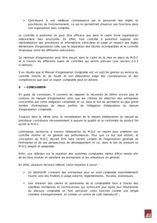 83
 Contribuant à une meilleure connaissance par le personnel des règles et
procédures de fonctionnement, ce qui lui permettrait d’exercer ses fonctions dans
une organisation bien comprise.
Le contrôle à posteriori ne peut être efficace que dans le cadre d’une organisat ion
relativement bien structurée. En effet, tout contrôle à posteriori suppose une
matérialisation des procédures et informations véhiculées et exige un respect des règles
élémentaire d’organisation telle que la séparation des tâches incompatibles et le contrôle
réciproque entre les différents exécutants.
Ce minimum d’organisation peut être assuré dans le cadre de la mise en place du M.O.C
et à travers les différents types de contrôles qui seront prévues (voir section 2.3.3
ci-dessus).
Il en résulte que le Manuel d’organisation Comptable est un outil de gestion au service du
contrôle interne et de l’audit et son élaboration exige des connaissances et des
compétences que seul un expert comptable peut en détenir.
5 – CONCLUSION
En guise de conclusion, il convient de rappeler la nécessite de définir encore plus le
contenu du manuel d’organisation ainsi que les critères de sélection des entreprises
concernées par cette obligation comptable et ce, dans le but de permettre au plus grand
nombre d’entreprises de mieux profiter de l’obligation d’élaboration du manuel
d’organisation comptable.
Toujours dans le même sens, la normalisation de la mission d’élaboration du manuel de
procédure contribuera nécessairement à assurer la qualité et la conformité du produit fini
qu’est le M.O.C.
L’entreprise recherche à travers l’élaboration du M.O.C un moyen pour améliorer son
contrôle interne et en général ses performances. Pour que ce but soit atteint, la
conception du M.O.C devrait être faite tenant compte de l’organisation générale de
l’entreprise et de ses perspectives de développement et ce, dans le but de produire un
M.O.C adapté et adaptable.
Enfin, une réflexion sur la mutation des systèmes comptables mérite d’être menée afin
de les faire évoluer et satisfaire les entreprises et les utilisateurs en général.
En effet, plusieurs facteurs militent cette mutation à savoir :
 Un désintérêt croissant des entreprises pour un outil comptable essentiellement
tourné vers des finalités à usage externe, réglementaires, fiscales, statistiques…
 Une irritation des clients et partenaires de la comptabilité face à l’excès des
subtilités normatives et techniciennes qui renforcent jour après jour l’ésotérisme
du discours comptable et font percevoir cette fonction comme une simple
chambre d’enregistrement et comme un centre de coût improductif ;
 