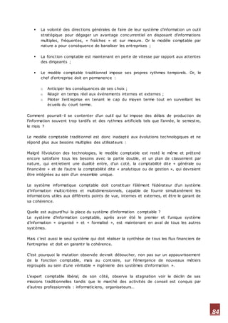 84
 La volonté des directions générales de faire de leur système d’information un outil
stratégique pour dégager un avantage concurrentiel en disposant d’informations
multiples, fréquentes, « fraîches » et sur mesure. Or le modèle comptable par
nature a pour conséquence de banaliser les entreprises ;
 La fonction comptable est maintenant en perte de vitesse par rapport aux attentes
des dirigeants ;
 Le modèle comptable traditionnel impose ses propres rythmes temporels. Or, le
chef d’entreprise doit en permanence :
o Anticiper les conséquences de ses choix ;
o Réagir en temps réel aux événements internes et externes ;
o Piloter l’entreprise en tenant le cap du moyen terme tout en surveillant les
écueils du court terme.
Comment pourrait-il se contenter d’un outil qui lui impose des délais de production de
l’information souvent trop tardifs et des rythmes artificiels tels que l’année, le semestre,
le mois ?
Le modèle comptable traditionnel est donc inadapté aux évolutions technologiques et ne
répond plus aux besoins multiples des utilisateurs :
Malgré l’évolution des technologies, le modèle comptable est resté le même et prétend
encore satisfaire tous les besoins avec la partie double, et un plan de classement par
nature, qui entretient une dualité entre, d’un coté, la comptabilité dite « générale ou
financière » et de l’autre la comptabilité dite « analytique ou de gestion », qui devraient
être intégrées au sein d’un ensemble unique.
Le système informatique comptable doit constituer l’élément fédérateur d’un système
d’information multicritères et multidimensionnels, capable de fournir simultanément les
informations utiles aux différents points de vue, internes et externes, et être le garant de
sa cohérence.
Quelle est aujourd’hui la place du système d’information comptable ?
Le système d’information comptable, après avoir été le premier et l’unique système
d’information « organisé » et « formalisé », est maintenant en aval de tous les autres
systèmes.
Mais c’est aussi le seul système qui doit réaliser la synthèse de tous les flux financiers de
l’entreprise et doit en garantir la cohérence.
C’est pourquoi la mutation observée devrait déboucher, non pas sur un appauvrissement
de la fonction comptable, mais au contraire, sur l’émergence de nouveaux métiers
regroupés au sein d’une véritable « ingénierie des systèmes d’information ».
L’expert comptable libéral, de son côté, observe la stagnation voir le déclin de ses
missions traditionnelles tandis que le marché des activités de conseil est conquis par
d’autres professionnels : informaticiens, organisateurs…
 