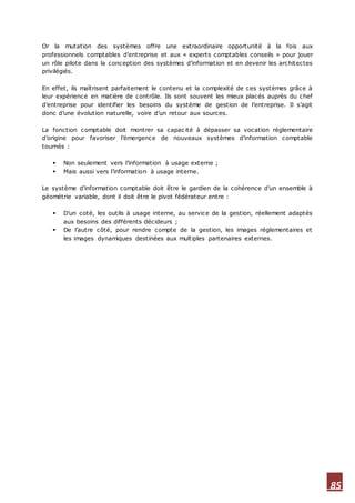 85
Or la mutation des systèmes offre une extraordinaire opportunité à la fois aux
professionnels comptables d’entreprise et aux « experts comptables conseils » pour jouer
un rôle pilote dans la conception des systèmes d’information et en devenir les architectes
privilégiés.
En effet, ils maîtrisent parfaitement le contenu et la complexité de ces systèmes grâce à
leur expérience en matière de contrôle. Ils sont souvent les mieux placés auprès du chef
d’entreprise pour identifier les besoins du système de gestion de l’entreprise. Il s’agit
donc d’une évolution naturelle, voire d’un retour aux sources.
La fonction comptable doit montrer sa capac ité à dépasser sa vocation réglementaire
d’origine pour favoriser l’émergence de nouveaux systèmes d’information comptable
tournés :
 Non seulement vers l’information à usage externe ;
 Mais aussi vers l’information à usage interne.
Le système d’information comptable doit être le gardien de la cohérence d’un ensemble à
géométrie variable, dont il doit être le pivot fédérateur entre :
 D’un coté, les outils à usage interne, au service de la gestion, réellement adaptés
aux besoins des différents décideurs ;
 De l’autre côté, pour rendre compte de la gestion, les images réglementaires et
les images dynamiques destinées aux multiples partenaires externes.
 
