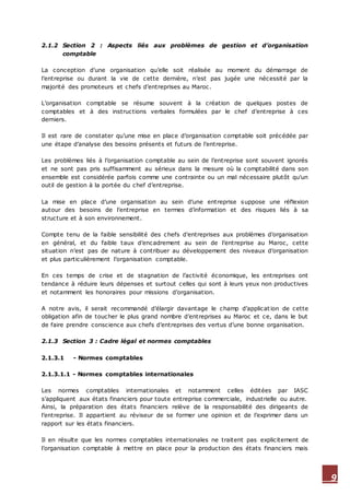 9
2.1.2 Section 2 : Aspects liés aux problèmes de gestion et d’organisation
comptable
La conception d’une organisation qu’elle soit réalisée au moment du démarrage de
l’entreprise ou durant la vie de cette dernière, n’est pas jugée une nécessité par la
majorité des promoteurs et chefs d’entreprises au Maroc.
L’organisation comptable se résume souvent à la création de quelques postes de
comptables et à des instructions verbales formulées par le chef d’entreprise à ces
derniers.
Il est rare de constater qu’une mise en place d’organisation comptable soit précédée par
une étape d’analyse des besoins présents et futurs de l’entreprise.
Les problèmes liés à l’organisation comptable au sein de l’entreprise sont souvent ignorés
et ne sont pas pris suffisamment au sérieux dans la mesure où la comptabilité dans son
ensemble est considérée parfois comme une contrainte ou un mal nécessaire plutôt qu’un
outil de gestion à la portée du chef d’entreprise.
La mise en place d’une organisation au sein d’une entreprise suppose une réflexion
autour des besoins de l’entreprise en termes d’information et des risques liés à sa
structure et à son environnement.
Compte tenu de la faible sensibilité des chefs d’entreprises aux problèmes d’organisation
en général, et du faible taux d’encadrement au sein de l’entreprise au Maroc, cette
situation n’est pas de nature à contribuer au développement des niveaux d’organisation
et plus particulièrement l’organisation comptable.
En ces temps de crise et de stagnation de l’activité économique, les entreprises ont
tendance à réduire leurs dépenses et surtout celles qui sont à leurs yeux non productives
et notamment les honoraires pour missions d’organisation.
A notre avis, il serait recommandé d’élargir davantage le champ d’applicat ion de cette
obligation afin de toucher le plus grand nombre d’entreprises au Maroc et ce, dans le but
de faire prendre conscience aux chefs d’entreprises des vertus d’une bonne organisation.
2.1.3 Section 3 : Cadre légal et normes comptables
2.1.3.1 - Normes comptables
2.1.3.1.1 - Normes comptables internationales
Les normes comptables internationales et notamment celles éditées par IASC
s’appliquent aux états financiers pour toute entreprise commerciale, industrielle ou autre.
Ainsi, la préparation des états financiers relève de la responsabilité des dirigeants de
l’entreprise. Il appartient au réviseur de se former une opinion et de l’exprimer dans un
rapport sur les états financiers.
Il en résulte que les normes comptables internationales ne traitent pas explicitement de
l’organisation comptable à mettre en place pour la production des états financiers mais
 