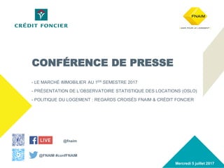 www.fnaim.fr
#confFNAIM Conférence presse 5 juillet 2017 1
- LE MARCHÉ IMMOBILIER AU 1ER SEMESTRE 2017
- PRÉSENTATION DE L’OBSERVATOIRE STATISTIQUE DES LOCATIONS (OSLO)
- POLITIQUE DU LOGEMENT : REGARDS CROISÉS FNAIM & CRÉDIT FONCIER
Mercredi 5 juillet 2017
CONFÉRENCE DE PRESSE
@fnaim
@FNAIM #confFNAIM
 