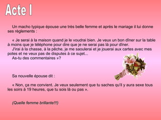 Un macho typique épouse une très belle femme et après le mariage il lui donne ses règlements : « Je serai à la maison quand je le voudrai bien. Je veux un bon dîner sur la table à moins que je téléphone pour dire que je ne serai pas là pour dîner. J'irai à la chasse, à la pêche, je me saoulerai et je jouerai aux cartes avec mes potes et ne veux pas de disputes à ce sujet... As-tu des commentaires »? Sa nouvelle épouse dit : « Non, ça me convient. Je veux seulement que tu saches qu'il y aura sexe tous les soirs à 19 heures, que tu sois là ou pas ». (Quelle femme brillante!!!)   Acte I 