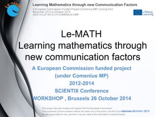 A European Commission funded project
(under Comenius MP)
2012-2014
SCIENTIX Conference
WORKSHOP , Brussels 26 October 2014
Version: October 2014
Le-MATH
Learning mathematics through
new communication factors
1
 