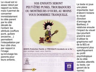 Le visuel est ici assez réduit par rapport au texte,  mais il permet de concerner immédiatement la cible parent par le côté décalé de l’enfant: les attributs (coiffure punk, guitare ancienne…) permettent l’interpellation par leur côté choc par rapport à l’image  qu’envisage les parents pour leurs enfants. Le texte ici joue une place importante: tout d’abord il éclaire le visuel (fonction d’ancrage de Barthes); il relativise ensuite l’impact du visuel (qui pourtant prend le soin d’utiliser le graphisme naïf de la BD) et correspond plus spécifiquement au profil psychologique de la cible (adultes attentifs au texte, car garant de la norme) 