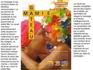 Le message ici est construit autour du bénéfice consommateur. Le jeu permet de construire une complicité et une proximité entre grand-mère et petite fille. Le visuel met donc particulièrement cette situation en avant (à travers notamment un gros plan pour bien voir les visages). Le choix de la situation permet de faire passer une dimension ludique (qu’on retrouve à travers le choix des bonnets de bains: insouciance pour la mamie; « diversité de la vie » pour la petite fille)  Le visuel est ensuite complétée par les deux lignes de scrabble, qui permettent de relayer le message et d’induire intelligemment le rapport au produit.  La composition est ensuite équilibrée par un pavé rédactionnel qui détaille la gamme des produits, et par une mention de la marque (à travers son logo et l’adresse de son site) en haut à droite qui signe la campagne. 