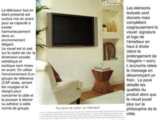Le téléviseur tout en étant présenté est surtout mis en avant pour sa capacité à exister harmonieusement dans un environnement élégant. Le visuel est ici axé sur le cadre de vie: la dimension sociale, esthétique et exotique sont mises en avant. On utilise l’environnement d’un groupe de référence (CSP aisée, aimant les voyages et le design) pour concerner la cible et la pousser à désirer ou adhérer à cette norme de groupe.  Les éléments textuels sont discrets mais complètent soigneusement le visuel: signature et logo de l’émetteur en haut à droite (dans le prolongement de l’étagère = soin). L’accroche relaie le message en désamorçant un frein.  Le pavé détaille les qualités du produit alors que le visuel jouait plus sur la philosophie de la cible. 
