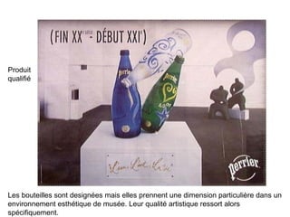 Produit qualifié Les bouteilles sont designées mais elles prennent une dimension particulière dans un environnement esthétique de musée. Leur qualité artistique ressort alors spécifiquement. 