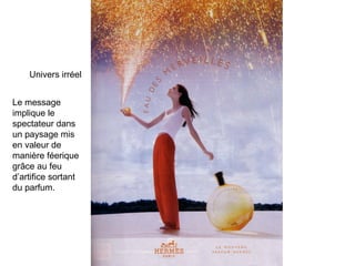 Univers irréel Le message implique le spectateur dans un paysage mis en valeur de manière féerique grâce au feu d’artifice sortant du parfum. 
