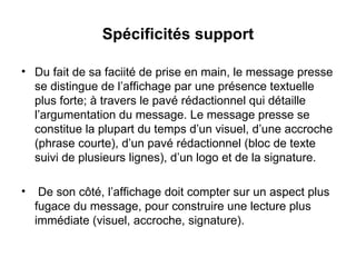 Spécificités support Du fait de sa faciité de prise en main, le message presse se distingue de l’affichage par une présence textuelle plus forte; à travers le pavé rédactionnel qui détaille l’argumentation du message. Le message presse se constitue la plupart du temps d’un visuel, d’une accroche (phrase courte), d’un pavé rédactionnel (bloc de texte suivi de plusieurs lignes), d’un logo et de la signature.  De son côté, l’affichage doit compter sur un aspect plus  fugace du message, pour construire une lecture plus immédiate (visuel, accroche, signature).  