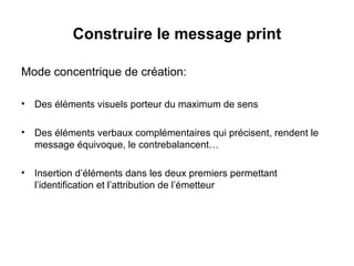 Construire le message print Mode concentrique de création: Des éléments visuels porteur du maximum de sens Des éléments verbaux complémentaires qui précisent, rendent le message équivoque, le contrebalancent… Insertion d’éléments dans les deux premiers permettant l’identification et l’attribution de l’émetteur 