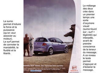 Le sumo permet d’induire la force et la puissance (qu’on veut associer au moteur). Le surf permet de connoter la maniabilité, la fluidité et la liberté.  Le mélange des deux crée dans un premier temps une sorte d’oxymore visuel (sumo=lourdeur ; surf = légèreté) qui interpelle, avant de prendre conscience de la teneur du message. A ce niveau le texte permet d’appuyer et d’éclairer le message. 