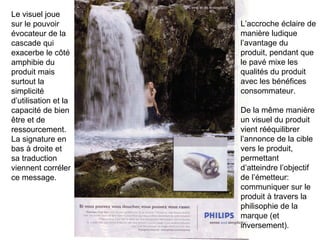 Le visuel joue sur le pouvoir évocateur de la cascade qui exacerbe le côté amphibie du produit mais surtout la simplicité d’utilisation et la capacité de bien être et de ressourcement. La signature en bas à droite et sa traduction viennent corréler ce message.  L’accroche éclaire de manière ludique l’avantage du produit, pendant que le pavé mixe les qualités du produit avec les bénéfices consommateur. De la même manière un visuel du produit vient rééquilibrer l’annonce de la cible vers le produit, permettant d’atteindre l’objectif de l’émetteur: communiquer sur le produit à travers la philisophie de la marque (et inversement). 