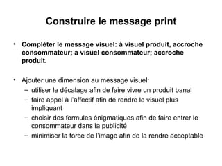 Construire le message print Compléter le message visuel: à visuel produit, accroche consommateur; a visuel consommateur; accroche produit. Ajouter une dimension au message visuel:  utiliser le décalage afin de faire vivre un produit banal faire appel à l’affectif afin de rendre le visuel plus impliquant choisir des formules énigmatiques afin de faire entrer le consommateur dans la publicité minimiser la force de l’image afin de la rendre acceptable 