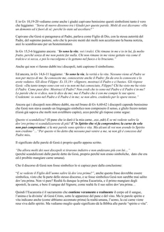 E in Gv 10,19-20 vediamo come anche i giudei capivano benissimo questi simbolismi tanto è vero
che leggiamo: “Sorse di nuovo dissenso tra i Giudei per queste parole. Molti di essi dicevano: «Ha
un demonio ed è fuori di sé; perché lo state ad ascoltare?”

Capivano che Gesù si paragonava al Padre, parlava come Figlio di Dio, con la stessa autorità del
Padre, del supremo pastore, solo che le povere menti dei molti non accettavano la buona notizia,
anzi lo scambiavano per un bestemmiatore.

In Gv 15,5-6 leggiamo ancora: “Io sono la vite, voi i tralci. Chi rimane in me e io in lui, fa molto
frutto, perché senza di me non potete far nulla. Chi non rimane in me viene gettato via come il
tralcio e si secca, e poi lo raccolgono e lo gettano nel fuoco e lo bruciano.”

Anche qui non vi furono dubbi tra i discepoli, tutti capirono il simbolismo.

Ed ancora, in Gv 14,6-11 leggiamo: “Io sono la via, la verità e la vita. Nessuno viene al Padre se
non per mezzo di me. Se conoscete me, conoscerete anche il Padre: fin da ora lo conoscete e lo
avete veduto». Gli disse Filippo: Es 33,18+ «Signore, mostraci il Padre e ci basta». Gli rispose
Gesù: «Da tanto tempo sono con voi e tu non mi hai conosciuto, Filippo? Chi ha visto me ha visto
il Padre. Come puoi dire: Mostraci il Padre? Non credi che io sono nel Padre e il Padre è in me?
Le parole che io vi dico, non le dico da me; ma il Padre che è con me compie le sue opere.
Credetemi: io sono nel Padre e il Padre è in me; se non altro, credetelo per le opere stesse.”

Ancora qui i discepoli non ebbero dubbi, ma nel brano di Gv 6,60-62 i discepoli capendo benissimo
che Gesù non stava usando un linguaggio simbolico non compresero il senso, e glielo fecero notare
(Gesù già sapeva che molti non avrebbero capito), ecco perché gli rispose come segue:

Questo vi scandalizza? (Il pane che io darò è la mia carne...ecc.,ndr) E se mi vedeste salire la
dov’ero prima vi scandalizzereste di più? E’ lo Spirito che vi fa comprendere; la carne da sola
non può comprendere; e le mie parole sono spirito e vita. Ma alcuni di voi non avendo lo Spirito
non credono”…“Per questo vi ho detto che nessuno può venire a me, se non gli è concesso dal
Padre mio.

Il significato delle parole di Gesù è proprio quello appena scritto.

“Da allora molti dei suoi discepoli si tirarono indietro e non andavano più con lui…”
(perché scandalizzati dalle parole dette da Gesù, proprio perché non erano simboliche, dato che era
ed è proibito mangiare carne umana).

Che il discorso di Gesù non fosse simbolico lo si capisce pure dalla conclusione:

“E se vedeste il Figlio dell’uomo salire là dov’era prima?”, anche questa frase dovrebbe essere
simbolica, visto che fa parte dello stesso discorso, e se fosse simbolica Gesù non sarebbe mai salito
dov‟era prima. Non vi pare? Realtà fu dunque la prima Eucaristia, e il primo mangiare degli
apostoli, la carne, e bere il sangue del Signore, come realtà fu il suo salire dov‟era prima…

Quindi l‟Eucarestia è il sacramento che contiene veramente e realmente il corpo ed il sangue,
l‟anima e la divinita‟ di Gesù Cristo, sotto le apparenze del pane e del vino. Ma le parole spirito e
vita indicano anche (come abbiamo accennato prima) la realtà umana, l‟uomo, la cui carne viene
resa viva dallo spirito. Ma vediamo meglio quale significato dà la Bibbia alle parole “spirito e vita”.
 