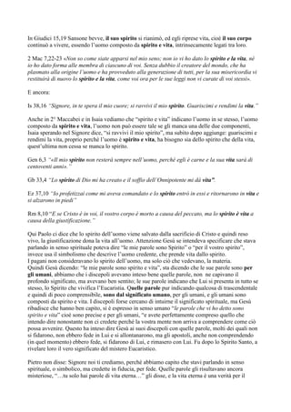 In Giudici 15,19 Sansone bevve, il suo spirito si rianimò, ed egli riprese vita, cioè il suo corpo
continuò a vivere, essendo l‟uomo composto da spirito e vita, intrinsecamente legati tra loro.

2 Mac 7,22-23 «Non so come siate apparsi nel mio seno; non io vi ho dato lo spirito e la vita, né
io ho dato forma alle membra di ciascuno di voi. Senza dubbio il creatore del mondo, che ha
plasmato alla origine l’uomo e ha provveduto alla generazione di tutti, per la sua misericordia vi
restituirà di nuovo lo spirito e la vita, come voi ora per le sue leggi non vi curate di voi stessi».

E ancora:

Is 38,16 “Signore, in te spera il mio cuore; si ravvivi il mio spirito. Guariscimi e rendimi la vita.”

Anche in 2° Maccabei e in Isaia vediamo che “spirito e vita” indicano l‟uomo in se stesso, l‟uomo
composto da spirito e vita, l‟uomo non può essere tale se gli manca una delle due componenti,
Isaia sperando nel Signore dice, “si ravvivi il mio spirito”, ma subito dopo aggiunge: guariscimi e
rendimi la vita, proprio perché l‟uomo è spirito e vita, ha bisogno sia dello spirito che della vita,
quest‟ultima non cessa se manca lo spirito.

Gen 6,3 “«Il mio spirito non resterà sempre nell’uomo, perché egli è carne e la sua vita sarà di
centoventi anni».”

Gb 33,4 “Lo spirito di Dio mi ha creato e il soffio dell’Onnipotente mi dá vita”.

Ez 37,10 “Io profetizzai come mi aveva comandato e lo spirito entrò in essi e ritornarono in vita e
si alzarono in piedi”

Rm 8,10 “E se Cristo è in voi, il vostro corpo è morto a causa del peccato, ma lo spirito è vita a
causa della giustificazione.”

Qui Paolo ci dice che lo spirito dell‟uomo viene salvato dalla sacrificio di Cristo e quindi reso
vivo, la giustificazione dona la vita all‟uomo. Attenzione Gesù se intendeva specificare che stava
parlando in senso spirituale poteva dire “le mie parole sono Spirito” o “per il vostro spirito”,
invece usa il simbolismo che descrive l‟uomo credente, che prende vita dallo spirito.
I pagani non consideravano lo spirito dell‟uomo, ma solo ciò che vedevano, la materia.
Quindi Gesù dicendo: “le mie parole sono spirito e vita”, sta dicendo che le sue parole sono per
gli umani, abbiamo che i discepoli avevano inteso bene quelle parole, non ne capivano il
profondo significato, ma avevano ben sentito; le sue parole indicano che Lui si presenta in tutto se
stesso, lo Spirito che vivifica l‟Eucaristia. Quelle parole pur indicando qualcosa di trascendentale
e quindi di poco comprensibile, sono dal significato umano, per gli umani, e gli umani sono
composti da spirito e vita. I discepoli forse cercano di intuirne il significato spirituale, ma Gesù
ribadisce che hanno ben capito, si è espresso in senso umano “le parole che vi ho detto sono
spirito e vita” cioè sono precise e per gli umani, “e avete perfettamente compreso quello che
intendo dire nonostante non ci credete perché la vostra mente non arriva a comprendere come ciò
possa avvenire. Questo ha inteso dire Gesù ai suoi discepoli con quelle parole, molti dei quali non
si fidarono, non ebbero fede in Lui e si allontanarono, ma gli apostoli, anche non comprendendo
(in quel momento) ebbero fede, si fidarono di Lui, e rimasero con Lui. Fu dopo lo Spirito Santo, a
rivelare loro il vero significato del mistero Eucaristico.

Pietro non disse: Signore noi ti crediamo, perché abbiamo capito che stavi parlando in senso
spirituale, o simbolico, ma credette in fiducia, per fede. Quelle parole gli risultavano ancora
misteriose, “…tu solo hai parole di vita eterna…” gli disse, e la vita eterna è una verità per il
 