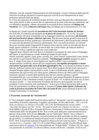 Abbiamo visto che vedendo l‟allontanamento di molti discepoli, e anche l‟imbarazzo degli apostoli,
Gesù non fa nulla per dissipare l‟eventuale equivoco a favore di una interpretazione in senso
puramente spirituale delle sue parole.
Vi è forse una mancanza di sensibilità da parte di Gesù verso quei discepoli che si allontanarono?
Non credo, perché in altre occasioni dove le espressioni da lui usate erano davvero simboliche, egli
si è affrettato a spiegarle, vediamo ad esempio la necessità di dover rinascere nel dialogo con
Nicodemo (Gv 3,4-6); il discorso sull’acqua viva, nel dialogo con la samaritana (Gv 4,11-16);

la disputa con i giudei riguardo alla preesistenza del Verbo incarnato rispetto ad Abramo
(Gv 8,56-59); la confusione dei discepoli per la morte di Lazzaro (Gv 11,11-15). In questi
episodi vediamo che Gesù inizialmente usa un linguaggio misterioso, ma di fronte alle domande
dei suoi interlocutori spiega e chiarisce ogni cosa. Non possiamo parlare quindi di mancanza di
sensibilità da parte di Gesù, quando per i sacramenti del matrimonio e dell‟Eucaristia pur vedendo
lo scetticismo dei presenti non chiarisce ulteriormente. Non c‟era nulla da chiarire, se volevano
dovevano accettare quegli insegnamenti in maniera netta e precisa, anche se non capivano fino in
fondo, questo richiedeva e richiede, un atto di fede, che a molti manca, gli mancava inoltre lo
Spirito che vivifica, e quindi non capivano e non credevano.
Leggendo bene i discorsi che Gesù faceva ai discepoli ci accorgiamo di come usasse il linguaggio
dell‟epoca, in maniera precisa, usando simbologie proprie di quel tempo.
Pastore, pecorelle, agnello, vigna, grano, zizzania, ecc., erano simboli comprensibili a tutti, perché
ben radicati in quel contesto linguistico culturale. “Nel linguaggio semitico mangiare la carne e
bere il sangue di un uomo in senso figurato non significa affatto, come concludono
sbrigativamente i simbolisti, nutrirsi del suo insegnamento, ma significa perseguitare a morte,
cioè nutrire il proprio odio verso di lui distruggendogli la vita; se noi quindi escludiamo il senso
letterale, dobbiamo ritenere che in questo brano Gesù abbia insegnato che per essere suoi amici e
discepoli bisogna odiarlo e perseguitarlo a morte, il ché è evidentemente assurdo; oppure se
ammettiamo che egli non può aver inteso questo, dobbiamo ritenere che abbia usato un linguaggio
metaforico estraneo ai canoni della metafora tipici del suo contesto culturale, e quindi
incomprensibile per i suoi ascoltatori; anzi fuorviante, e per giunta rifiutandosi di proporne la giusta
interpretazione, il che è altrettanto assurdo; le parole di Gesù <<E‟ lo Spirito che dà la vita, la carne
non giova a nulla…>> non sminuiscono il realismo del discorso che le precede, ma solo ne
escludono il senso materiale, cioè cannibalistico.” Non è certo il cibarsi fisicamente della carne di
Gesù che può produrre un effetto spirituale; al contrario è l’azione dello Spirito vivificante che
rende la presenza eucaristica di Cristo cibo e bevanda di vita, mezzo spirituale di grazia. (cfr,
Claudio Crescimanno, L‟Eucaristia).

L’Eucaristia, memoriale dei “mirabilia Dei”

1. “Tra i molteplici aspetti dell‟Eucaristia spicca quello di “memoriale”, che sta in rapporto con un
tema biblico di primaria importanza. Leggiamo, ad esempio, nel libro dell‟Esodo: “Dio si ricordò
della sua alleanza con Abramo e Giacobbe” (Es 2,24). Nel Deuteronomio invece è detto:
“Ricordati del Signore tuo Dio” (8,18). “Ricordati di quello che il Signore tuo Dio fece…” (7,18).
Nella Bibbia il ricordo di Dio e il ricordo dell‟uomo s‟intrecciano e costituiscono una componente
fondamentale della vita del popolo di Dio. Non si tratta, però, della pura commemorazione di un
passato ormai estinto, bensì di uno zikkarôn, cioè un “memoriale”. Questo “non è soltanto il
ricordo degli avvenimenti del passato, ma la proclamazione delle meraviglie che Dio ha compiuto
per gli uomini. La celebrazione liturgica di questi eventi, li rende in certo modo presenti e attuali”
(CCC 1363). Il memoriale richiama un legame di alleanza che non viene mai meno: “Il Signore si
ricorda di noi e ci benedice” (Sal 115,12). La fede biblica implica quindi il ricordo efficace delle
opere meravigliose di salvezza. Esse sono professate nel “Grande Hallel”, il Salmo 136, che - dopo
aver proclamato la creazione e la salvezza offerta a Israele nell‟Esodo - conclude: «Nella nostra
 