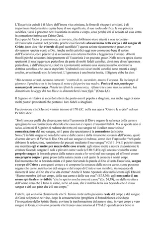 L‟Eucaristia quindi è il fulcro dell‟intera vita cristiana, la fonte di vita per i cristiani, è di
importanza fondamentale capire bene il suo significato, il suo ruolo salvifico, la sua potenza
salvifica. Gesù è presente nell‟Eucaristia in anima e corpo, ecco perché chi si accosta ad essa entra
in comunione intima con Cristo Gesù.
Ecco perché Paolo ci ammonisce, ci avverte, che dobbiamo stare attenti a non accostarci
all‟Eucaristia essendo nel peccato, perché così facendo abuseremmo della corpo e del sangue di
Cristo, (non dice “del ricordo di quel sacrificio”) questa azione sicuramente è grave, e ne
dovremmo rendere conto a Dio. Anche molti cattolici oggi non conoscono bene il valore
dell‟Eucaristia, ecco perché vi si accostano con estrema facilita e leggerezza d‟animo. Attenti
fratelli perché accostarsi indegnamente all‟Eucaristia è un peccato grave. Nella nostra epoca siamo
spettatori di una leggerezza pericolosa da parte di molti fedeli cattolici, direi pure di un‟ignoranza
pericolosa, e dall‟altra parte, (cioè tra i protestanti) notiamo una sicurezza nello smentire la
dottrina cattolica, che lascia stupefatti. Vedendoli così sicuri molti cattolici sono tentati a dargli
credito, avvalorando così le loro tesi. L‟ignoranza è una brutta bestia, il Signore ebbe ha dire:

“Ma nessuno accusi, nessuno contesti; “contro di te, sacerdote, muovo l’accusa. Tu inciampi di
giorno e il profeta con te inciampa di notte e fai perire tua madre. Perisce il mio popolo per
mancanza di conoscenza. Poiché tu rifiuti la conoscenza, rifiuterò te come mio sacerdote; hai
dimenticato la legge del tuo Dio e io dimenticherò i tuoi figli.” (Osea 4,6)

Il Signore si riferiva ai sacerdoti ebrei che portavano il popolo a sbagliare, ma anche oggi ci sono
molti pastori protestanti che portano i loro fedeli a sbagliare.

Faccio notare che S.Ireneo vissuto intorno al 170 d.C. nella sua opera “Contro le eresie” nel suo
IV libro dice:

“Stolti ancora quelli che disprezzano tutta l‟economia di Dio e negano la salvezza della carne e
spregiano la sua resurrezione dicendo che essa non è capace d‟incorruttibilità. Ma se questa non ci
salva, allora né il Signore ci redense davvero col suo sangue né il calice eucaristico è
comunicazione del suo sangue, né il pane che spezziamo è la comunione del corpo.
Non c‟è infatti sangue se non dalle vene e dalle carni e dalla rimanente sostanza dell‟uomo, quale
divenne davvero il Verbo di Dio. Ora col suo sangue ci redense, come dice l‟Apostolo: “nel quale
abbiamo la redenzione, remissione dei peccati mediante il suo sangue” (Col 1,14). E poiché siamo
sue membra egli ci nutre per mezzo delle cose create: egli stesso mette a nostra disposizione le
creature facendo sorgere il sole e piovere come vuole (cf Mt 5,45); egli ancora riconobbe come
proprio sangue la bevanda presa dalla natura creata e lo versò nel suo sangue ed affermò essere
suo proprio corpo il pane preso dalla natura creata e col quale fa crescere i nostri corpi.
Dal momento che la bevanda mista e il pane ricevendo la parola di Dio diventa Eucaristia, sangue
e corpo di Cristo e con questi cresce e si compone la sostanza della nostra carne, come possono
negare che carne, nutrita con del sangue e del corpo di Cristo e suo membro, sia incapace di
ricevere il dono di Dio che è la vita eterna? Anche il beato Apostolo dice nella lettera agli Efesini:
“Siamo membra del suo corpo, della sua carne e delle sue ossa” (Ef 5,30): egli non parla di un
uomo spirituale e invisibile “che lo spirito non ha ossa né carne” (Lc 24,39), ma della struttura
dell‟uomo vero che è fatto di carne, nervi ed ossa, che è nutrito della sua bevanda che è il suo
sangue e del suo pane che è il suo corpo.”

Fratelli, qui vediamo chiaramente che S. Ireneo crede nella presenza reale del corpo e del sangue
di Gesù nel pane e nel vino, dopo la consacrazione (preghiera di benedizione), cioè dopo
l‟invocazione dello Spirito Santo, avviene la trasformazione del pane e vino, in vero corpo e vero
sangue di Gesù, e teniamo presente che Ireneo visse intorno al 170 d.C. quindi aveva bene in
 