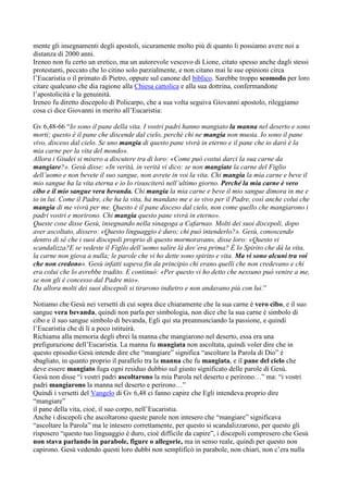 mente gli insegnamenti degli apostoli, sicuramente molto più di quanto li possiamo avere noi a
distanza di 2000 anni.
Ireneo non fu certo un eretico, ma un autorevole vescovo di Lione, citato spesso anche dagli stessi
protestanti, peccato che lo citino solo parzialmente, e non citano mai le sue opinioni circa
l‟Eucaristia o il primato di Pietro, oppure sul canone del biblico. Sarebbe troppo scomodo per loro
citare qualcuno che dia ragione alla Chiesa cattolica e alla sua dottrina, confermandone
l‟apostolicità e la genuinità.
Ireneo fu diretto discepolo di Policarpo, che a sua volta seguiva Giovanni apostolo, rileggiamo
cosa ci dice Giovanni in merito all‟Eucaristia:

Gv 6,48-66 “Io sono il pane della vita. I vostri padri hanno mangiato la manna nel deserto e sono
morti; questo è il pane che discende dal cielo, perché chi ne mangia non muoia. Io sono il pane
vivo, disceso dal cielo. Se uno mangia di questo pane vivrà in eterno e il pane che io darò è la
mia carne per la vita del mondo».
Allora i Giudei si misero a discutere tra di loro: «Come può costui darci la sua carne da
mangiare?». Gesù disse: «In verità, in verità vi dico: se non mangiate la carne del Figlio
dell’uomo e non bevete il suo sangue, non avrete in voi la vita. Chi mangia la mia carne e beve il
mio sangue ha la vita eterna e io lo risusciterò nell’ultimo giorno. Perché la mia carne è vero
cibo e il mio sangue vera bevanda. Chi mangia la mia carne e beve il mio sangue dimora in me e
io in lui. Come il Padre, che ha la vita, ha mandato me e io vivo per il Padre, così anche colui che
mangia di me vivrà per me. Questo è il pane disceso dal cielo, non come quello che mangiarono i
padri vostri e morirono. Chi mangia questo pane vivrà in eterno».
Queste cose disse Gesù, insegnando nella sinagoga a Cafarnao. Molti dei suoi discepoli, dopo
aver ascoltato, dissero: «Questo linguaggio è duro; chi può intenderlo?». Gesù, conoscendo
dentro di sé che i suoi discepoli proprio di questo mormoravano, disse loro: «Questo vi
scandalizza?E se vedeste il Figlio dell’uomo salire là dov’era prima? È lo Spirito che dá la vita,
la carne non giova a nulla; le parole che vi ho dette sono spirito e vita. Ma vi sono alcuni tra voi
che non credono». Gesù infatti sapeva fin da principio chi erano quelli che non credevano e chi
era colui che lo avrebbe tradito. E continuò: «Per questo vi ho detto che nessuno può venire a me,
se non gli è concesso dal Padre mio».
Da allora molti dei suoi discepoli si tirarono indietro e non andavano più con lui.”

Notiamo che Gesù nei versetti di cui sopra dice chiaramente che la sua carne è vero cibo, e il suo
sangue vera bevanda, quindi non parla per simbologia, non dice che la sua carne è simbolo di
cibo e il suo sangue simbolo di bevanda, Egli qui sta preannunciando la passione, e quindi
l‟Eucaristia che di lì a poco istituirà.
Richiama alla memoria degli ebrei la manna che mangiarono nel deserto, essa era una
prefigurazione dell‟Eucaristia. La manna fu mangiata non ascoltata, quindi voler dire che in
questo episodio Gesù intende dire che “mangiare” significa “ascoltare la Parola di Dio” è
sbagliato, in quanto proprio il parallelo tra la manna che fu mangiata, e il pane del cielo che
deve essere mangiato fuga ogni residuo dubbio sul giusto significato delle parole di Gesù.
Gesù non disse “i vostri padri ascoltarono la mia Parola nel deserto e perirono…” ma: “i vostri
padri mangiarono la manna nel deserto e perirono…”
Quindi i versetti del Vangelo di Gv 6,48 ci fanno capire che Egli intendeva proprio dire
“mangiare”
il pane della vita, cioè, il suo corpo, nell‟Eucaristia.
Anche i discepoli che ascoltarono queste parole non intesero che “mangiare” significava
“ascoltare la Parola” ma le intesero correttamente, per questo si scandalizzarono, per questo gli
risposero “questo tuo linguaggio è duro, cioè difficile da capire”, i discepoli compresero che Gesù
non stava parlando in parabole, figure o allegorie, ma in senso reale, quindi per questo non
capirono. Gesù vedendo questi loro dubbi non semplificò in parabole, non chiarì, non c‟era nulla
 