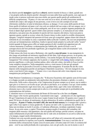 da chiarire perché mangiare significava cibarsi, nutrirsi tramite la bocca e i denti, quindi non
c‟era proprio nulla da chiarire perché i discepoli avevano udito bene quelle parole, non capivano il
modo come si potesse realizzare una cosa simile, per questo quelle parole gli sembrarono di
difficile comprensione. “Il pane e il vino non sono né in se stessi, né nella concezione semitica,
simboli del corpo e del sangue di una persona, e non si trova un solo esempio di un tale
riferimento simbolico in tutta la letteratura ebraica; se dunque il vero senso delle parole di Gesù
fosse quello di indicare nel pane e nel vino solo un simbolo del suo corpo e del suo sangue, noi ci
troveremmo in presenza di una voluta ambiguità, anzi di un vero e proprio inganno perpetrato da
Gesù ai danni degli apostoli: questi infatti erano persone semplici e, in mancanza di una valida
alternativa, non potevano che prendere le parole del loro maestro alla lettera. Gesù non poteva
ignorare questo, quindi se avesse voluto che fossero intese in altro modo lo avrebbe chiaramente
spiegato. I migliori interpreti del pensiero di Gesù sono gli evangelisti: appare chiaro dal clima di
solennità di cui circondano la cena e soprattutto dalla scelta dei vocaboli, che essi non propendono
certo per un‟interpretazione simbolica; risalta in special modo proprio la scelta del verbo “essere”
(estìn) quando la lingua greca offre un‟ampia gamma di altri vocaboli più opportuni per chi
volesse attenuarne il realismo: evidentemente per fedeltà alle parole di Gesù e con la
consapevolezza del loro profondo significato, gli evangelisti hanno scelto diversamente” (cfr,
Claudio Crescimanno).
Il fatto stesso che Gesù sia nato a Betlemme -che significa casa del pane- in una mangiatoia la
dice lunga sul profondo ed intrinseco significato di tale fatto. Egli nacque povero, in un grotta, ma
per dimostrare povertà estrema, umiltà infinita, c‟era anche bisogno che fosse deposto in una
mangiatoia? Noi cristiani sappiamo che le parole o i singoli fatti nella Bibbia hanno sempre un
preciso significato, a volte può risultare palese, altre volte più velato, ma nulla in Essa è scritto
come semplice riempitivo. Nella mangiatoia veniva e viene messo il cibo per gli animali
ruminanti, anche le pecorelle d‟inverno si cibano nella mangiatoia. Il neonato Re dei Re viene
deposto nella mangiatoia perché ciò prefigura il banchetto eucaristico, “chi non mangerà la mia
carne e non berrà il mio sangue…” il pane vivo e vero disceso dal cielo viene deposto in una
mangiatoia per prefigurare l‟Eucaristia.

Padre Raniero Cantalamessa ci insegna che: “Il discorso Eucaristico del capitolo sesto di Giovanni
si sviluppa secondo un andamento tutto particolare che possiamo chiamare a spirale, o a scala a
chiocciola. Nella scala a chiocciola, si ha l‟impressione di girare sempre su sé stessi, ma in realtà a
ogni giro ci si ritrova a un livello un po‟ più alto (o più basso, se si scende). Così qui. Gesù sembra
ritornare continuamente sugli stessi temi, ma, a guardare bene, ogni volta viene introdotto un
elemento nuovo che ci porta sempre più in alto (o ci fa scendere sempre più in profondità) nella
contemplazione del mistero.
L‟elemento nuovo e la nota dominante del brano di Giovanni ha a che fare con il pane.
Ben cinque volte ricorre questa parola. I sacramenti sono segni: - producono ciò che significano.
Di qui l‟importanza di capire di che cosa è segno il pane tra gli uomini. Di quante cose è segno il
pane! Di lavoro, di attesa, di nutrimento, di gioia domestica, di unità e solidarietà tra quelli che lo
mangiano…Il pane è l’unico, tra tutti i cibi, che non dà mai nausea; lo si mangia tutti i giorni e
ogni volta il suo sapore ci riesce gradevole. Si sposa con tutti i cibi. Le persone che soffrono la
fame non invidiano ai ricchi il caviale, o il salmone affumicato, invidiano soprattutto il pane
fresco. In un certo senso, a capire l‟Eucaristia, prepara meglio il mestiere del contadino, del
mugnaio della massaia o del panettiere, che non quello del teologo, perché costoro, sul pane ne
sanno infinitamente di più dell‟intellettuale che lo vede solo al momento in cui arriva sulla tavola
e lo mangia, magari anche distrattamente.
Vediamo ora cosa succede quando questo pane arriva sull‟altare ed è consacrato dal sacerdote.
La dottrina cattolica lo esprime con la parola transustanziazione. Con essa si vuol dire che al
momento della consacrazione il pane cessa di essere pane e diventa corpo di Cristo; la sostanza del
pane – cioè la sua realtà profonda che si percepisce, non con gli occhi, ma con la mente e con il
 