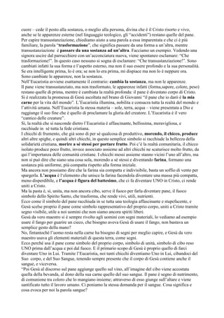 cuore – cede il posto alla sostanza, o meglio alla persona, divina che è il Cristo risorto e vivo,
anche se le apparenze esterne (nel linguaggio teologico, gli “accidenti”) restano quelle del pane.
Per capire transustanziazione, chiediamo aiuto a una parola a essa imparentata e che ci è più
familiare, la parola “trasformazione”, che significa passare da una forma a un‟altra, mentre
transustanziazione è passare da una sostanza ad un’altra. Facciamo un esempio. Vedendo una
signora uscire dal parrucchiere con un‟acconciatura nuova, viene spontaneo esclamare: “Che
trasformazione!”. In questo caso nessuno si sogna di esclamare: “Che transustanziazione!”. Sono
cambiati infatti la sua forma e l‟aspetto esterno, ma non il suo essere profondo e la sua personalità.
Se era intelligente prima, lo è ora; se non lo era prima, mi dispiace ma non lo è neppure ora.
Sono cambiate le apparenze, non la sostanza.
Nell‟Eucaristia avviene esattamente il contrario: cambia la sostanza, ma non le apparenze.
Il pane viene transustanziato, ma non trasformato, le apparenze infatti (forma,sapore, colore, peso)
restano quelle di prima, mentre è cambiata la realtà profonda: il pane è diventato corpo di Cristo.
Si è realizzata la promessa di Gesù ascoltata nel brano di Giovanni “il pane che io darò è la mia
carne per la vita del mondo”. L‟Eucaristia illumina, nobilita e consacra tutta la realtà del mondo e
l‟attività umana. Nell‟Eucaristia la stessa materia – sole, terra, acqua – viene presentata a Dio e
raggiunge il suo fine che è quello di proclamare la gloria del creatore. L‟Eucaristia è il vero
“cantico delle creature”.
Sì, la realtà che si nasconde dietro l‟Eucaristia è affascinante, bellissima, meravigliosa, e
racchiude in sé tutta la fede cristiana.
I chicchi di frumento, che già sono di per sé qualcosa di produttivo, morendo, il chicco, produce
altri altre spighe, e quindi altri chicchi, in questo semplice simbolo si racchiude la bellezza della
solidarietà cristiana, morire a sé stessi per portare frutto. Poi c‟è la realtà comunitaria, il chicco
isolato produce poco frutto, invece associato assieme ad altri chicchi ne scaturisce molto frutto, da
qui l‟importanza delle comunità cristiane. I chicchi messi assieme stanno vicini l‟uno all‟altro, ma
non si può dire che siano una cosa sola, morendo a sé stessi e diventando farina, formano una
sostanza più uniforme, più compatta rispetto alla forma iniziale.
Ma ancora non possiamo dire che la farina sia compatta e indivisibile, basta un soffio di vento per
spargerla. L’acqua è l„elemento che unisce la farina facendola diventare una massa più compatta,
meno disperdibile, e l’acqua è figura del battesimo, che ci fa diventare UNO in Cristo, ci rende
uniti a Cristo.
Ma la pasta è, sì, unita, ma non ancora cibo, serve il fuoco per farla diventare pane, il fuoco
simbolo dello Spirito Santo, che trasforma, che rende vivi, utili, nutrienti.
Ecco come il simbolo del pane racchiuda in se tutta una teologia affascinante e stupefacente, e
Gesù scelse proprio il pane come simbolo rappresentativo del proprio corpo, uniti a Cristo tramite
segno visibile, utile a noi uomini che non siamo ancora spiriti liberi.
Gesù da vero maestro si è sempre rivolto agli uomini con segni materiali, lo vediamo ad esempio
usare il fango per guarire un cieco, che bisogno aveva Gesù di usare il fango, non bastava un
semplice gesto della mano?
No, fintantoché l‟uomo resta nella carne ha bisogno di segni per meglio capire, e Gesù da vero
maestro usava gli elementi materiali di questa terra, come segni.
Ecco perché usa il pane come simbolo del proprio corpo, simbolo di unità, simbolo di cibo reso
UNO prima dall‟acqua e poi dal fuoco. E il primario scopo di Gesù è proprio quello di farci
diventare Uno in Lui. Tramite l‟Eucaristia, noi tanti chicchi diventiamo Uno in Lui, cibandoci del
Suo corpo, e del Suo Sangue, tenendo sempre presente che il corpo di Gesù contiene anche il
sangue, e viceversa.
“Poi Gesù al discorso sul pane aggiunge quello sul vino, all‟imagine del cibo viene accostata
quella della bevanda, al dono della sua carne quello del suo sangue. Il pane è segno di nutrimento,
di comunione tra coloro che lo mangiano insieme; attraverso di esso giunge sull‟altare e viene
santificato tutto il lavoro umano. Ci poniamo la stessa domanda per il sangue. Cosa significa e
cosa evoca per noi la parola sangue?
 