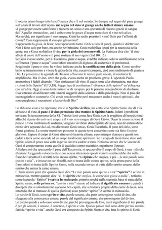 Evoca in primo luogo tutta la sofferenza che c‟è nel mondo. Se dunque nel segno del pane giunge
sull‟altare il lavoro dell‟uomo, nel segno del vino vi giunge anche tutto il dolore umano;
vi giunge per essere santificato e ricevere un senso e una speranza di riscatto grazie al sangue
dell‟Agnello immacolato, cui è unito come le gocce d‟acqua mescolate al vino nel calice.
Ma perché, per significare il suo sangue, Gesù ha scelto proprio il vino? Solo per l‟affinità di
colore? Cosa rappresenta il vino per gli uomini?
Rappresenta la gioia, la festa; non rappresenta tanto l‟utile (come il pane), quanto il dilettevole.
Non è fatto solo per bere, ma anche per brindare. Gesù moltiplica i pani per la necessità della
gente, ma a Cana moltiplica il vino per la gioia dei commensali. La Scrittura dice che “il vino
allieta il cuore dell‟uomo e il pane sostiene il suo vigore (Sal 104,15).
Se Gesù avesse scelto, per L‟Eucaristia, pane e acqua, avrebbe indicato solo la santificazione della
sofferenza (“pane e acqua” sono infatti sinonimi di digiuno, di austerità e di penitenza).
Scegliendo il pane e vino, ha voluto indicare anche la santificazione della gioia. Come sarebbe
bello se imparassimo a vivere la gioia della vita, eucaristicamente, cioè con rendimento di grazie a
Dio. La presenza e lo sguardo di Dio non offuscano le nostre gioie oneste, al contrario le
amplificano. Ma il vino, oltre che gioia, evoca anche un problema grave. L‟apostolo Paolo
ammonisce i fedeli dicendo: “Non ubriacatevi di vino, il quale porta alla sfrenatezza, ma siate
ricolmi dello Spirito” (Ef 5,18). Suggerisce di combattere l‟ebbrezza dello spirito” un‟ebbrezza
con un‟altra. Oggi ci sono tante iniziative di recupero per le persone con problemi di alcolismo.
Esse cercano di utilizzare tutti i mezzi suggeriti dalla scienza o dalla psicologia. Non si può che
incoraggiarle e sostenerle. Chi crede non dovrebbe però trascurare anche i mezzi spirituali, che
sono preghiera, i sacramenti e la parola di Dio.”

Lo abbiamo visto e lo ripetiamo che è lo Spirito vivifica, ma certo, è lo Spirito Santo che dà vita
al pane e al vino, il pane è il vino prendono vita tramite lo Spirito Santo, infatti i presbiteri
invocano la terza persona della SS. Trinità (così come fece Gesù, con la preghiera di benedizione)
affinché il pane diventi vero corpo, e il vino vero sangue di Gesù Cristo. Dopo la consacrazione il
pane e il vino cambiano di sostanza, vengono vivificati dallo Spirito di Gesù, non diventano delle
entità vive separate da Lui, ma diventano Gesù stesso, Gesù Eucaristia, il pane del cielo, sotto
forma gloriosa. Le nostre menti non possono in questa terra concepire come sia fatto il corpo
glorioso. Eppure il corpo di Gesù attraversò la porta chiusa, e poi mangio il pesce e questi non
cadde a terra come succede ad un corpo totalmente spirituale. Se il corpo di Gesù fosse stato solo
Spirito allora il pesce una volta ingerito doveva cadere a terra. Notiamo invece che le viscere di
Gesù si comportarono come quelle di qualsiasi corpo materiale, ingerirono il pesce.
Alludere poi che spezzando il pane dell‟Eucaristia, si spezzerebbe il corpo di Gesù, è una ridicola
illazione. Leggendo velocemente e con scarsa attenzione questi versetti sembrerebbe che nella
frase del versetto 63 si tratti dello stesso spirito, “lo Spirito che vivifica, e poi …le mie parole sono
spirito e vita” , e invece no cari fratelli, non si tratta dello stesso spirito, nella prima parte della
frase infatti si tratta dello Spirito Santo, nella seconda invece si tratta dello spirito umano, dello
spirito che anima la carne umana.
E‟ bene notare però che quando Gesù dice “Le mie parole sono spirito e vita” “spirito” è scritto in
minuscolo, mentre quando dice “E’ lo Spirito che vivifica, la carne non giova a nulla”, notiamo
come la parola “Spirito” è scritta in maiuscolo, proprio perché nella seconda frase si tratta dello
Spirito santo, nella prima no, “spirito e vita” stanno ad indicare il significato umano (e quindi i
discepoli che si allontanarono avevano ben capito, che si trattava proprio della carne di Gesù, non
intuendo che si trattasse di quella gloriosa) ecco perché “spirito” è scritto in minuscolo.
Le parole di Gesù, sono spirito e vita, parole umane, che però contengono realtà divine, che
sfuggono alla conoscenza umana, parole dal significato umano, che provengono dal divino.
Le parole quindi e solo esse sono divine, perché provengono da Dio, ma il significato di tali parole
è per gli uomini, è umano, è concreto, è spirito e vita. Queste parole cioè sono dette per noi uomini
fatti da “spirito e vita”, anche Gesù era composto da Spirito Santo e vita, (ma lo spirito di Gesù
 