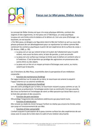 Le concept de Didier Anzieu est que si le corps physique délimite, contient des organes et des organismes, le moi-peau est à l'identique, un corps psychique. 
La peau est une limite entre le dedans et le dehors et c’est une zone d’échange : en touchant, on est touché. 
« Par Moi-peau, je désigne une figuration dont le Moi de l’enfant se sert au cours des phases précoces de son développement pour se représenter lui-même comme Moi contenant les contenus psychiques à partir de son expérience de la surface du corps » (D. Anzieu, 1985, p. 39). 
→ La peau est un sac qui retient le bon et le plein de l’allaitement pour le petit enfant, mais aussi les bons soins, le bain de paroles, y sont accumulés 
→ La peau est une surface qui marque la limite avec le dehors et contient celui-ci à l’extérieur. C’est la barrière qui protège des agressions en provenance des autres êtres ou des objets. 
→ La peau est un lien et un moyen primaire d’échanges avec autrui, au moins autant que la bouche. 
Les 5 fonctions du Moi-Peau, essentielles dans la perspective d’une médiation corporelle : 
− Fonction de maintenance (holding) 
Par appui extérieur sur le corps de sa mère, le nourrisson est amené à acquérir l’appui interne sur sa colonne vertébrale. 
− Fonction de contenance (handling) 
Lors des soins prodigués par la mère, le nourrisson ressent sa peau comme un sac. Si des carences se présentent, l’enveloppe existe mais sa continuité n’est pas assurée, des trous se forment et l’enveloppe de vient un Moi-passoire qui laisse libre cours à la fuite des pensées et des souvenirs. 
− Fonction de pare-excitation 
Elle protège l’organisme des excitations extérieures qui pourraient nuire. 
− Fonction d’individuation 
Elle renvoie au stade du miroir lorsque l’enfant ne réalise pas encore les limites entre son corps et l’environnement de son Moi. 
− Fonction d’inter-sensorialité 
L’enfant acquiert la perception de la peau comme surface lors des expériences de son corps avec le corps de la mère dans le cadre d’une relation sécurisante. 
Focus sur Le Moi-peau, Didier Anzieu Aucune partie de ce document ne peut être recopiée sous quelque forme que ce soit sans la permission écrite de l’Association Nationale 
des Psycho-Socio-Esthéticiens (nes). 
 