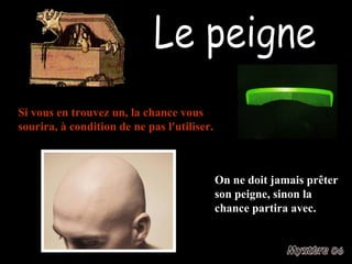 Le peigne Si vous en trouvez un, la chance vous sourira, à condition de ne pas l'utiliser. On ne doit jamais prêter son peigne, sinon la chance partira avec. 