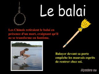 Le balai Balayer devant sa porte empêche les mauvais esprits de rentrer chez soi. Les Chinois retiraient le balai en présence d'un mort, craignant qu'il ne se transforme en fantôme. 