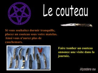 Le couteau Si vous souhaitez dormir tranquille, placez un couteau sous votre matelas. Ainsi vous n'aurez plus de cauchemars. Faire tomber un couteau annonce une visite dans la journée. 