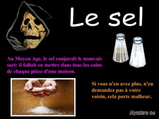 Le sel Au Moyen Age, le sel conjurait le mauvais sort: il fallait en mettre dans tous les coins de chaque pièce d'une maison. Si vous n'en avez plus, n'en demandez pas à votre voisin, cela porte malheur. 