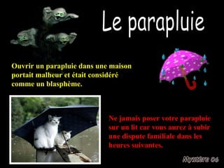 Le parapluie Ouvrir un parapluie dans une maison portait malheur et était considéré comme un blasphème. Ne jamais poser votre parapluie sur un lit car vous aurez à subir une dispute familiale dans les heures suivantes.  